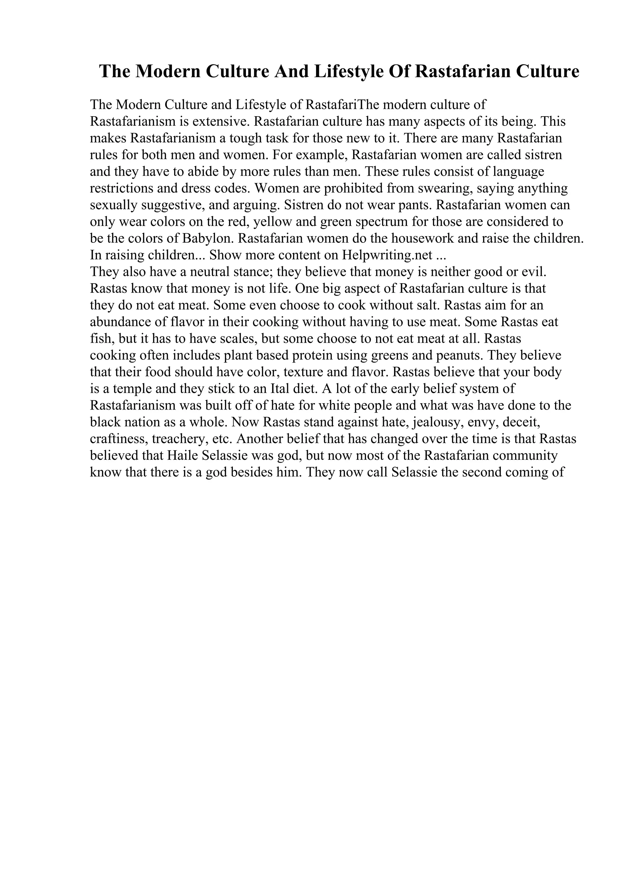 The Modern Culture And Lifestyle Of Rastafarian Culture
The Modern Culture and Lifestyle of RastafariThe modern culture of
Rastafarianism is extensive. Rastafarian culture has many aspects of its being. This
makes Rastafarianism a tough task for those new to it. There are many Rastafarian
rules for both men and women. For example, Rastafarian women are called sistren
and they have to abide by more rules than men. These rules consist of language
restrictions and dress codes. Women are prohibited from swearing, saying anything
sexually suggestive, and arguing. Sistren do not wear pants. Rastafarian women can
only wear colors on the red, yellow and green spectrum for those are considered to
be the colors of Babylon. Rastafarian women do the housework and raise the children.
In raising children... Show more content on Helpwriting.net ...
They also have a neutral stance; they believe that money is neither good or evil.
Rastas know that money is not life. One big aspect of Rastafarian culture is that
they do not eat meat. Some even choose to cook without salt. Rastas aim for an
abundance of flavor in their cooking without having to use meat. Some Rastas eat
fish, but it has to have scales, but some choose to not eat meat at all. Rastas
cooking often includes plant based protein using greens and peanuts. They believe
that their food should have color, texture and flavor. Rastas believe that your body
is a temple and they stick to an Ital diet. A lot of the early belief system of
Rastafarianism was built off of hate for white people and what was have done to the
black nation as a whole. Now Rastas stand against hate, jealousy, envy, deceit,
craftiness, treachery, etc. Another belief that has changed over the time is that Rastas
believed that Haile Selassie was god, but now most of the Rastafarian community
know that there is a god besides him. They now call Selassie the second coming of
 