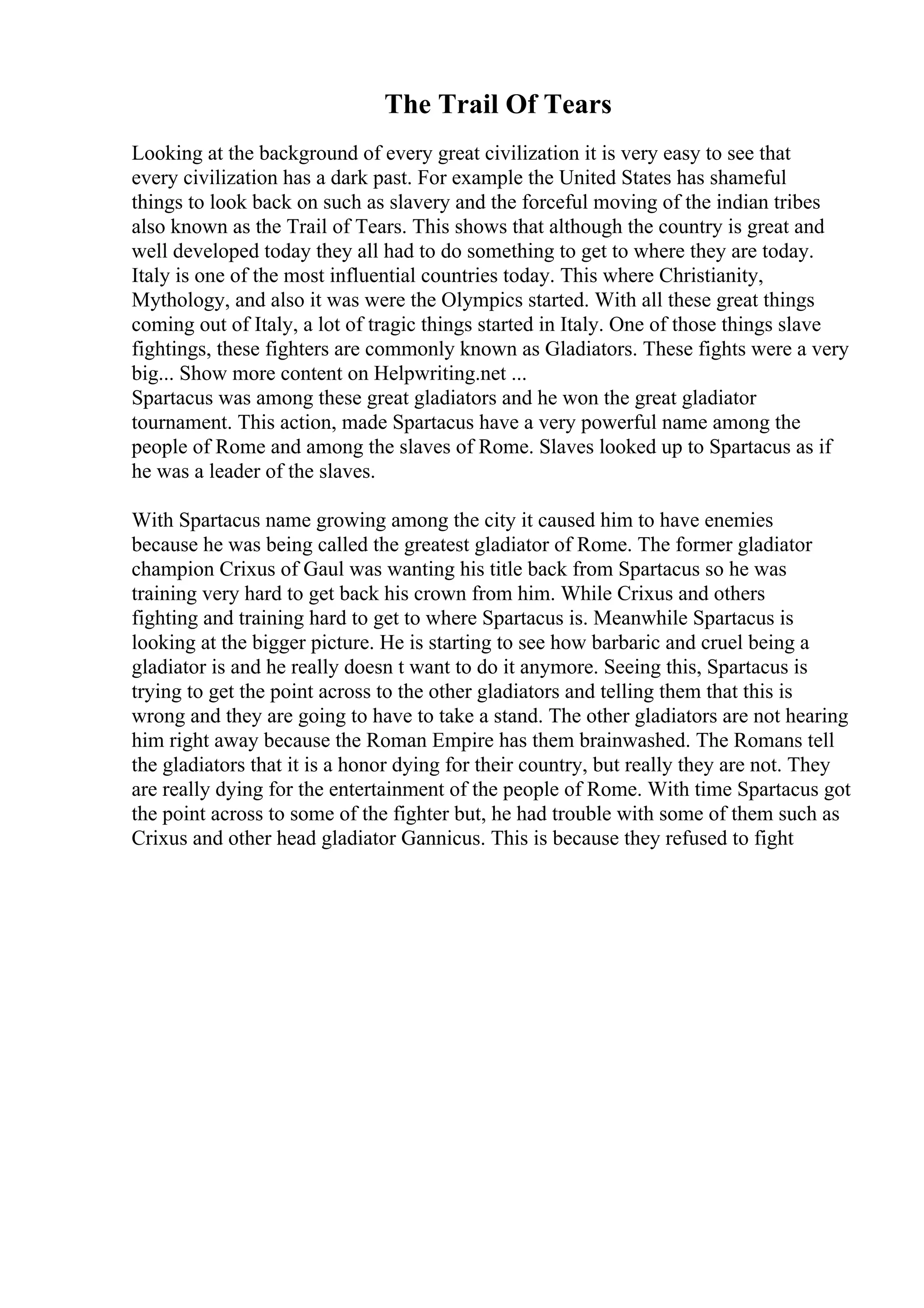 The Trail Of Tears
Looking at the background of every great civilization it is very easy to see that
every civilization has a dark past. For example the United States has shameful
things to look back on such as slavery and the forceful moving of the indian tribes
also known as the Trail of Tears. This shows that although the country is great and
well developed today they all had to do something to get to where they are today.
Italy is one of the most influential countries today. This where Christianity,
Mythology, and also it was were the Olympics started. With all these great things
coming out of Italy, a lot of tragic things started in Italy. One of those things slave
fightings, these fighters are commonly known as Gladiators. These fights were a very
big... Show more content on Helpwriting.net ...
Spartacus was among these great gladiators and he won the great gladiator
tournament. This action, made Spartacus have a very powerful name among the
people of Rome and among the slaves of Rome. Slaves looked up to Spartacus as if
he was a leader of the slaves.
With Spartacus name growing among the city it caused him to have enemies
because he was being called the greatest gladiator of Rome. The former gladiator
champion Crixus of Gaul was wanting his title back from Spartacus so he was
training very hard to get back his crown from him. While Crixus and others
fighting and training hard to get to where Spartacus is. Meanwhile Spartacus is
looking at the bigger picture. He is starting to see how barbaric and cruel being a
gladiator is and he really doesn t want to do it anymore. Seeing this, Spartacus is
trying to get the point across to the other gladiators and telling them that this is
wrong and they are going to have to take a stand. The other gladiators are not hearing
him right away because the Roman Empire has them brainwashed. The Romans tell
the gladiators that it is a honor dying for their country, but really they are not. They
are really dying for the entertainment of the people of Rome. With time Spartacus got
the point across to some of the fighter but, he had trouble with some of them such as
Crixus and other head gladiator Gannicus. This is because they refused to fight
 