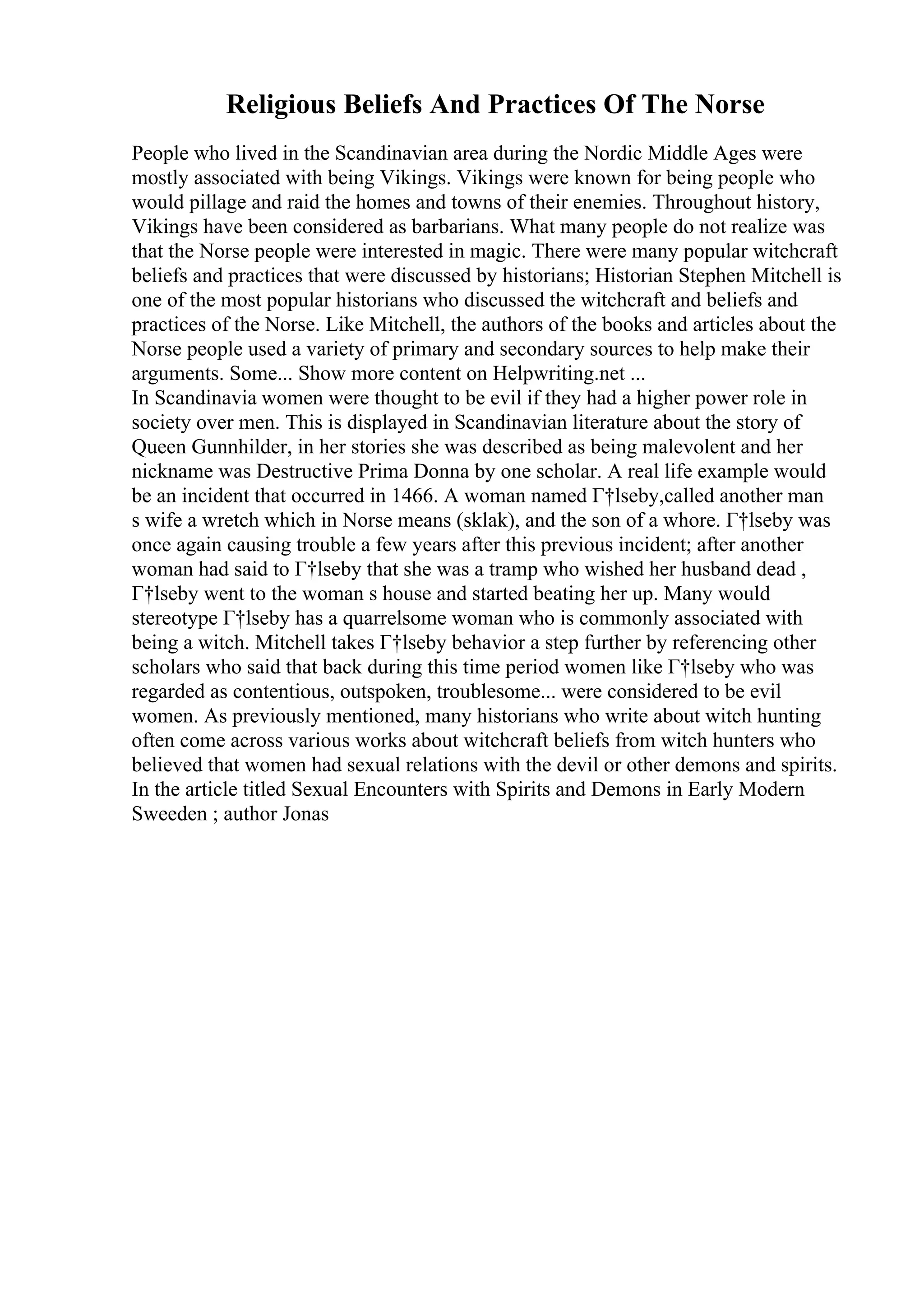 Religious Beliefs And Practices Of The Norse
People who lived in the Scandinavian area during the Nordic Middle Ages were
mostly associated with being Vikings. Vikings were known for being people who
would pillage and raid the homes and towns of their enemies. Throughout history,
Vikings have been considered as barbarians. What many people do not realize was
that the Norse people were interested in magic. There were many popular witchcraft
beliefs and practices that were discussed by historians; Historian Stephen Mitchell is
one of the most popular historians who discussed the witchcraft and beliefs and
practices of the Norse. Like Mitchell, the authors of the books and articles about the
Norse people used a variety of primary and secondary sources to help make their
arguments. Some... Show more content on Helpwriting.net ...
In Scandinavia women were thought to be evil if they had a higher power role in
society over men. This is displayed in Scandinavian literature about the story of
Queen Gunnhilder, in her stories she was described as being malevolent and her
nickname was Destructive Prima Donna by one scholar. A real life example would
be an incident that occurred in 1466. A woman named Г†lseby,called another man
s wife a wretch which in Norse means (sklak), and the son of a whore. Г†lseby was
once again causing trouble a few years after this previous incident; after another
woman had said to Г†lseby that she was a tramp who wished her husband dead ,
Г†lseby went to the woman s house and started beating her up. Many would
stereotype Г†lseby has a quarrelsome woman who is commonly associated with
being a witch. Mitchell takes Г†lseby behavior a step further by referencing other
scholars who said that back during this time period women like Г†lseby who was
regarded as contentious, outspoken, troublesome... were considered to be evil
women. As previously mentioned, many historians who write about witch hunting
often come across various works about witchcraft beliefs from witch hunters who
believed that women had sexual relations with the devil or other demons and spirits.
In the article titled Sexual Encounters with Spirits and Demons in Early Modern
Sweeden ; author Jonas
 