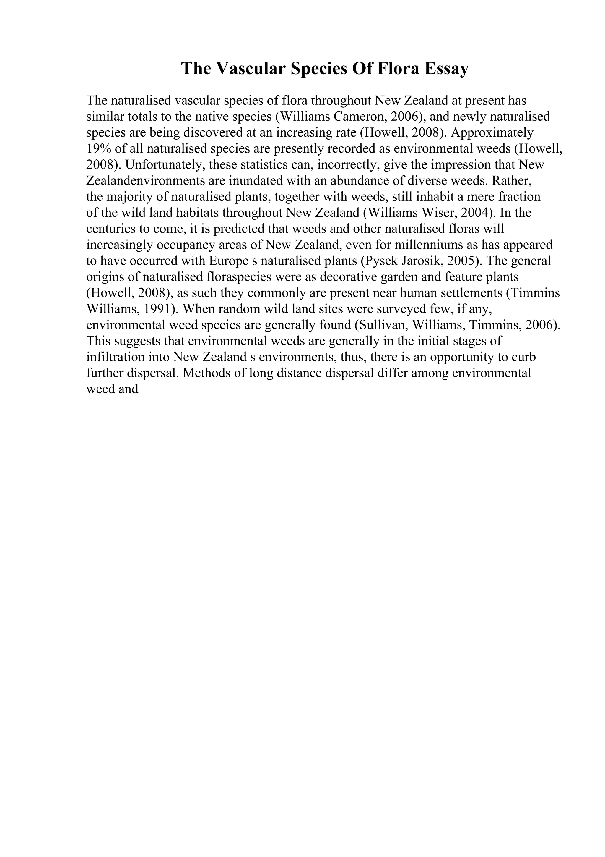 The Vascular Species Of Flora Essay
The naturalised vascular species of flora throughout New Zealand at present has
similar totals to the native species (Williams Cameron, 2006), and newly naturalised
species are being discovered at an increasing rate (Howell, 2008). Approximately
19% of all naturalised species are presently recorded as environmental weeds (Howell,
2008). Unfortunately, these statistics can, incorrectly, give the impression that New
Zealandenvironments are inundated with an abundance of diverse weeds. Rather,
the majority of naturalised plants, together with weeds, still inhabit a mere fraction
of the wild land habitats throughout New Zealand (Williams Wiser, 2004). In the
centuries to come, it is predicted that weeds and other naturalised floras will
increasingly occupancy areas of New Zealand, even for millenniums as has appeared
to have occurred with Europe s naturalised plants (Pysek Jarosik, 2005). The general
origins of naturalised floraspecies were as decorative garden and feature plants
(Howell, 2008), as such they commonly are present near human settlements (Timmins
Williams, 1991). When random wild land sites were surveyed few, if any,
environmental weed species are generally found (Sullivan, Williams, Timmins, 2006).
This suggests that environmental weeds are generally in the initial stages of
infiltration into New Zealand s environments, thus, there is an opportunity to curb
further dispersal. Methods of long distance dispersal differ among environmental
weed and
 