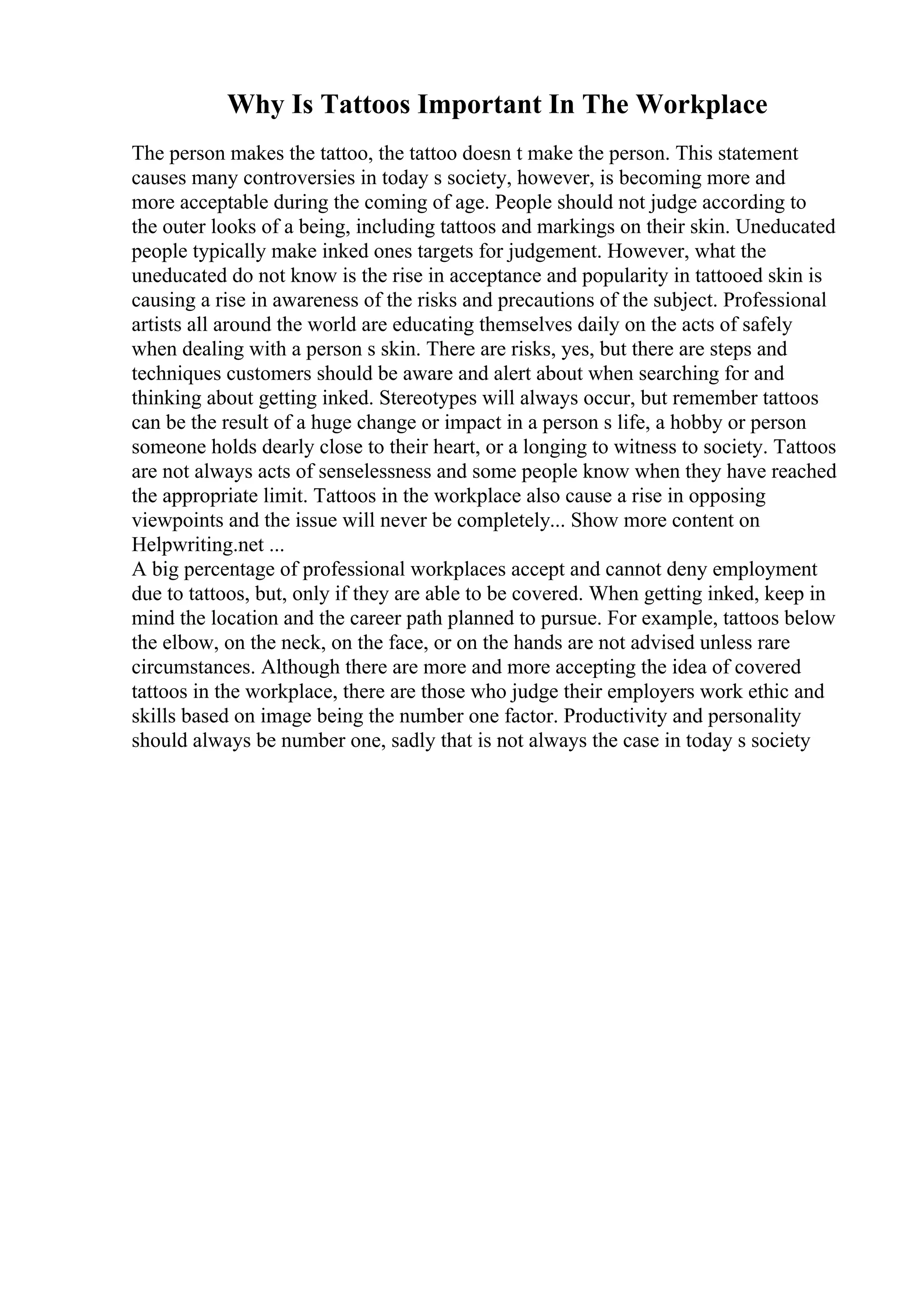 Why Is Tattoos Important In The Workplace
The person makes the tattoo, the tattoo doesn t make the person. This statement
causes many controversies in today s society, however, is becoming more and
more acceptable during the coming of age. People should not judge according to
the outer looks of a being, including tattoos and markings on their skin. Uneducated
people typically make inked ones targets for judgement. However, what the
uneducated do not know is the rise in acceptance and popularity in tattooed skin is
causing a rise in awareness of the risks and precautions of the subject. Professional
artists all around the world are educating themselves daily on the acts of safely
when dealing with a person s skin. There are risks, yes, but there are steps and
techniques customers should be aware and alert about when searching for and
thinking about getting inked. Stereotypes will always occur, but remember tattoos
can be the result of a huge change or impact in a person s life, a hobby or person
someone holds dearly close to their heart, or a longing to witness to society. Tattoos
are not always acts of senselessness and some people know when they have reached
the appropriate limit. Tattoos in the workplace also cause a rise in opposing
viewpoints and the issue will never be completely... Show more content on
Helpwriting.net ...
A big percentage of professional workplaces accept and cannot deny employment
due to tattoos, but, only if they are able to be covered. When getting inked, keep in
mind the location and the career path planned to pursue. For example, tattoos below
the elbow, on the neck, on the face, or on the hands are not advised unless rare
circumstances. Although there are more and more accepting the idea of covered
tattoos in the workplace, there are those who judge their employers work ethic and
skills based on image being the number one factor. Productivity and personality
should always be number one, sadly that is not always the case in today s society
 