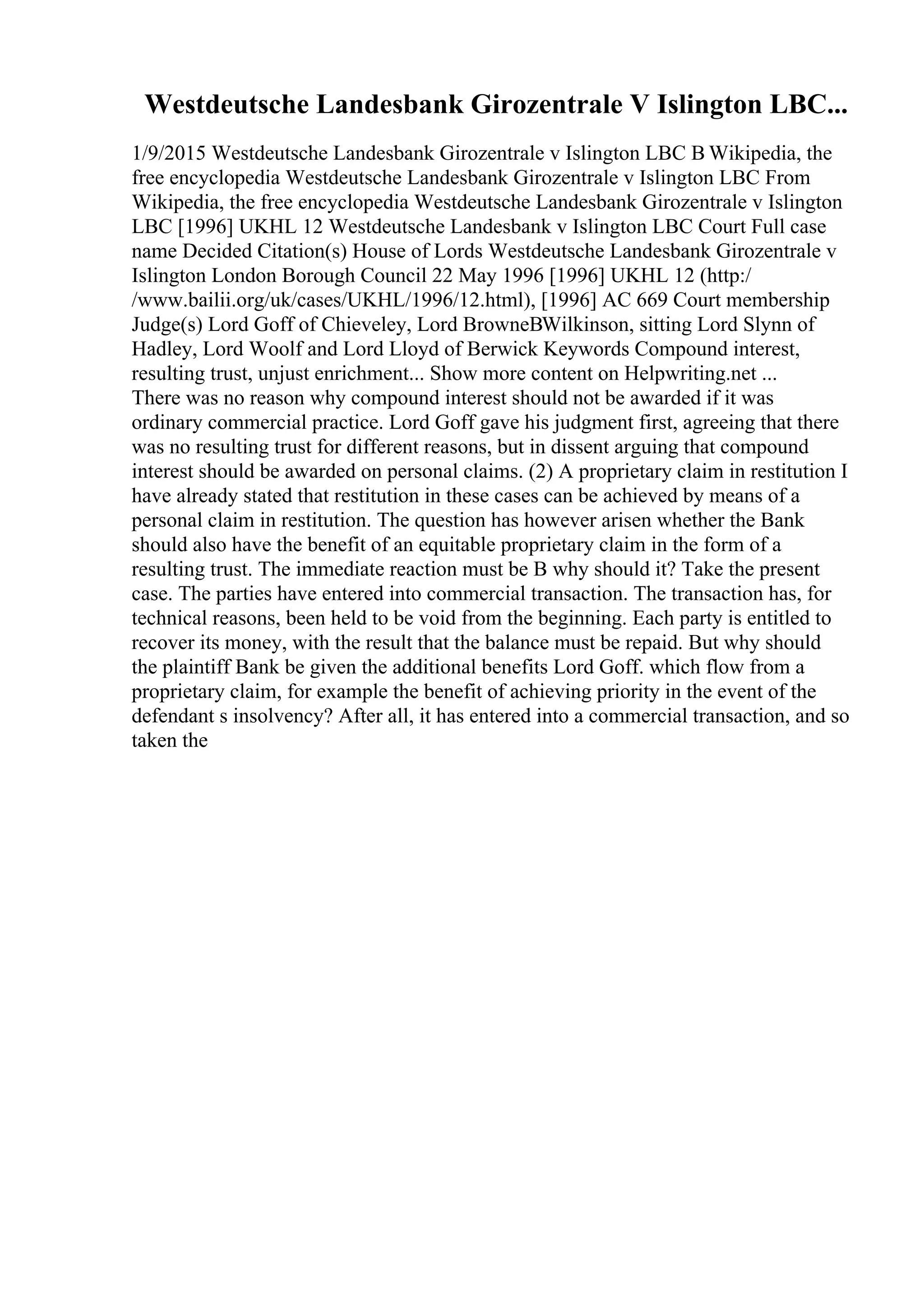 Westdeutsche Landesbank Girozentrale V Islington LBC...
1/9/2015 Westdeutsche Landesbank Girozentrale v Islington LBC В Wikipedia, the
free encyclopedia Westdeutsche Landesbank Girozentrale v Islington LBC From
Wikipedia, the free encyclopedia Westdeutsche Landesbank Girozentrale v Islington
LBC [1996] UKHL 12 Westdeutsche Landesbank v Islington LBC Court Full case
name Decided Citation(s) House of Lords Westdeutsche Landesbank Girozentrale v
Islington London Borough Council 22 May 1996 [1996] UKHL 12 (http:/
/www.bailii.org/uk/cases/UKHL/1996/12.html), [1996] AC 669 Court membership
Judge(s) Lord Goff of Chieveley, Lord BrowneВWilkinson, sitting Lord Slynn of
Hadley, Lord Woolf and Lord Lloyd of Berwick Keywords Compound interest,
resulting trust, unjust enrichment... Show more content on Helpwriting.net ...
There was no reason why compound interest should not be awarded if it was
ordinary commercial practice. Lord Goff gave his judgment first, agreeing that there
was no resulting trust for different reasons, but in dissent arguing that compound
interest should be awarded on personal claims. (2) A proprietary claim in restitution I
have already stated that restitution in these cases can be achieved by means of a
personal claim in restitution. The question has however arisen whether the Bank
should also have the benefit of an equitable proprietary claim in the form of a
resulting trust. The immediate reaction must be В why should it? Take the present
case. The parties have entered into commercial transaction. The transaction has, for
technical reasons, been held to be void from the beginning. Each party is entitled to
recover its money, with the result that the balance must be repaid. But why should
the plaintiff Bank be given the additional benefits Lord Goff. which flow from a
proprietary claim, for example the benefit of achieving priority in the event of the
defendant s insolvency? After all, it has entered into a commercial transaction, and so
taken the
 