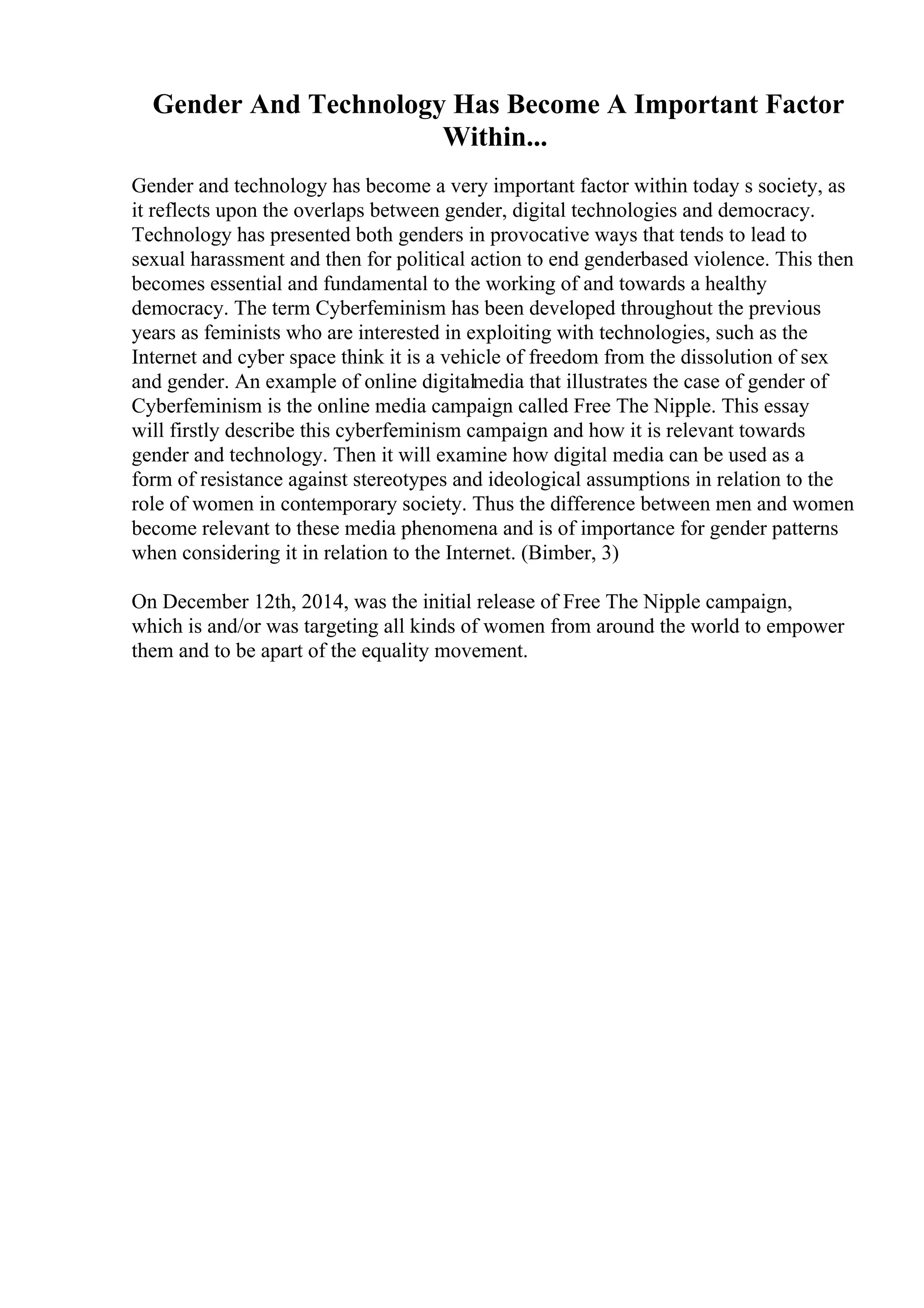 Gender And Technology Has Become A Important Factor
Within...
Gender and technology has become a very important factor within today s society, as
it reflects upon the overlaps between gender, digital technologies and democracy.
Technology has presented both genders in provocative ways that tends to lead to
sexual harassment and then for political action to end genderbased violence. This then
becomes essential and fundamental to the working of and towards a healthy
democracy. The term Cyberfeminism has been developed throughout the previous
years as feminists who are interested in exploiting with technologies, such as the
Internet and cyber space think it is a vehicle of freedom from the dissolution of sex
and gender. An example of online digitalmedia that illustrates the case of gender of
Cyberfeminism is the online media campaign called Free The Nipple. This essay
will firstly describe this cyberfeminism campaign and how it is relevant towards
gender and technology. Then it will examine how digital media can be used as a
form of resistance against stereotypes and ideological assumptions in relation to the
role of women in contemporary society. Thus the difference between men and women
become relevant to these media phenomena and is of importance for gender patterns
when considering it in relation to the Internet. (Bimber, 3)
On December 12th, 2014, was the initial release of Free The Nipple campaign,
which is and/or was targeting all kinds of women from around the world to empower
them and to be apart of the equality movement.
 