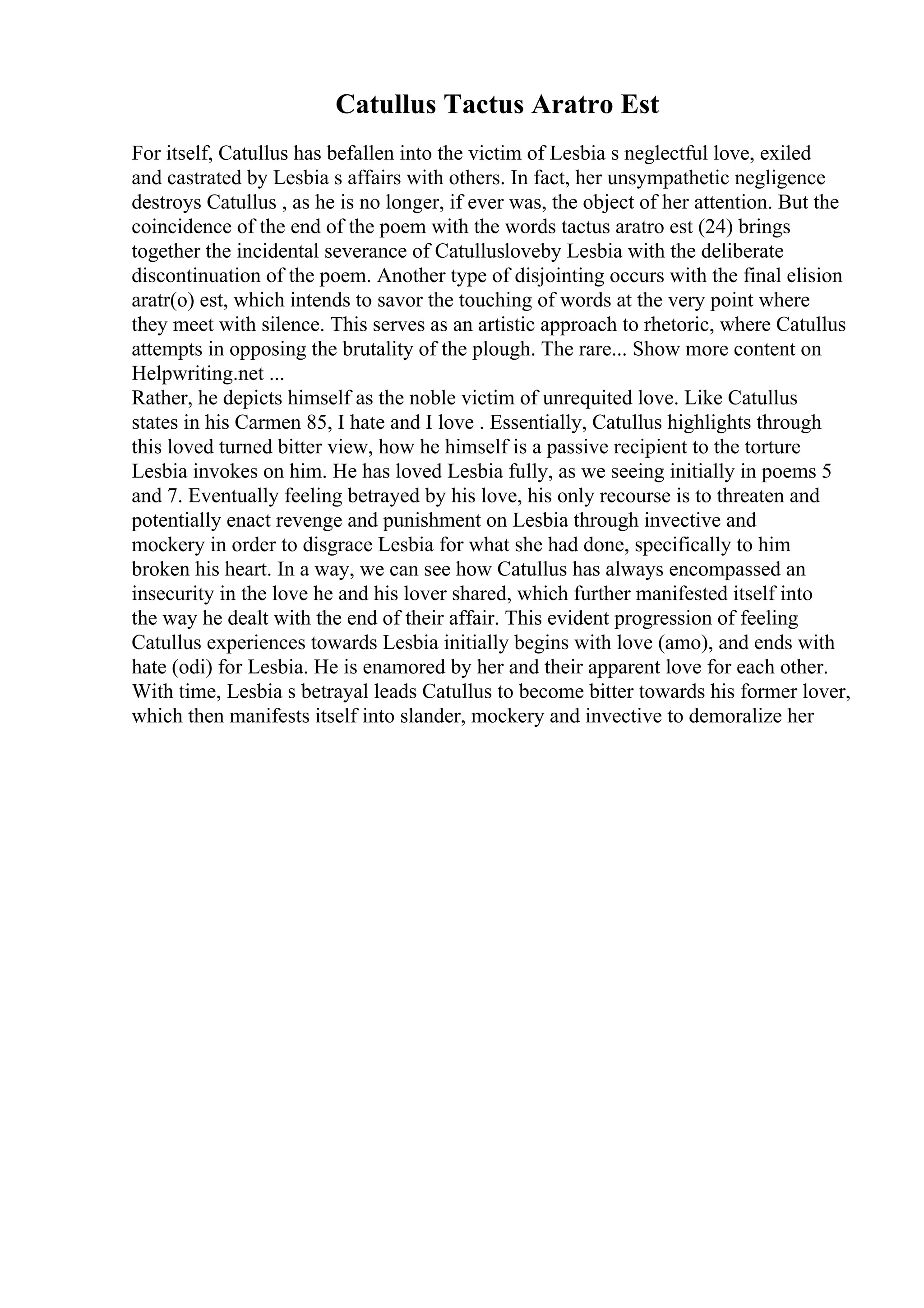 Catullus Tactus Aratro Est
For itself, Catullus has befallen into the victim of Lesbia s neglectful love, exiled
and castrated by Lesbia s affairs with others. In fact, her unsympathetic negligence
destroys Catullus , as he is no longer, if ever was, the object of her attention. But the
coincidence of the end of the poem with the words tactus aratro est (24) brings
together the incidental severance of Catullusloveby Lesbia with the deliberate
discontinuation of the poem. Another type of disjointing occurs with the final elision
aratr(o) est, which intends to savor the touching of words at the very point where
they meet with silence. This serves as an artistic approach to rhetoric, where Catullus
attempts in opposing the brutality of the plough. The rare... Show more content on
Helpwriting.net ...
Rather, he depicts himself as the noble victim of unrequited love. Like Catullus
states in his Carmen 85, I hate and I love . Essentially, Catullus highlights through
this loved turned bitter view, how he himself is a passive recipient to the torture
Lesbia invokes on him. He has loved Lesbia fully, as we seeing initially in poems 5
and 7. Eventually feeling betrayed by his love, his only recourse is to threaten and
potentially enact revenge and punishment on Lesbia through invective and
mockery in order to disgrace Lesbia for what she had done, specifically to him
broken his heart. In a way, we can see how Catullus has always encompassed an
insecurity in the love he and his lover shared, which further manifested itself into
the way he dealt with the end of their affair. This evident progression of feeling
Catullus experiences towards Lesbia initially begins with love (amo), and ends with
hate (odi) for Lesbia. He is enamored by her and their apparent love for each other.
With time, Lesbia s betrayal leads Catullus to become bitter towards his former lover,
which then manifests itself into slander, mockery and invective to demoralize her
 