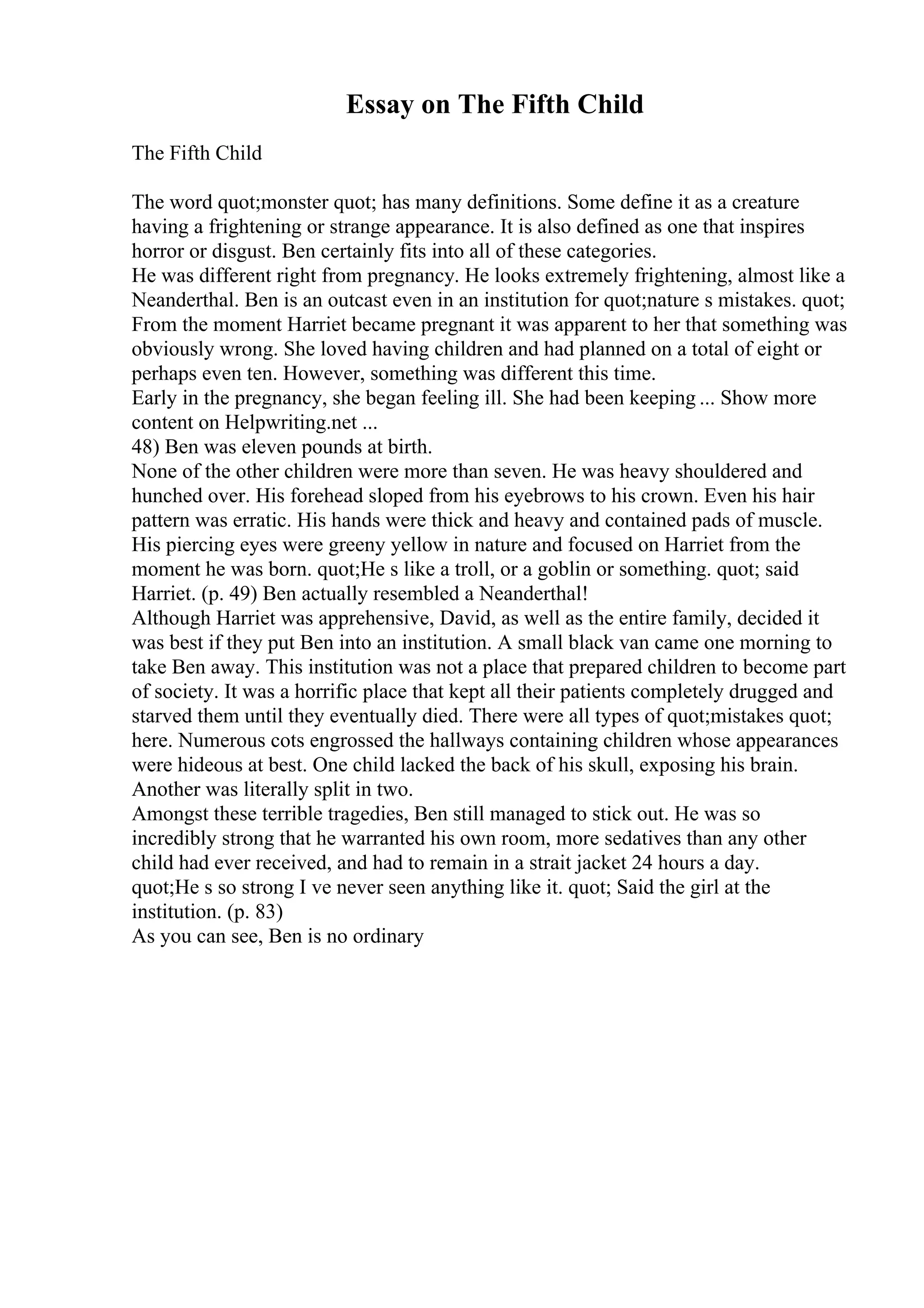 Essay on The Fifth Child
The Fifth Child
The word quot;monster quot; has many definitions. Some define it as a creature
having a frightening or strange appearance. It is also defined as one that inspires
horror or disgust. Ben certainly fits into all of these categories.
He was different right from pregnancy. He looks extremely frightening, almost like a
Neanderthal. Ben is an outcast even in an institution for quot;nature s mistakes. quot;
From the moment Harriet became pregnant it was apparent to her that something was
obviously wrong. She loved having children and had planned on a total of eight or
perhaps even ten. However, something was different this time.
Early in the pregnancy, she began feeling ill. She had been keeping ... Show more
content on Helpwriting.net ...
48) Ben was eleven pounds at birth.
None of the other children were more than seven. He was heavy shouldered and
hunched over. His forehead sloped from his eyebrows to his crown. Even his hair
pattern was erratic. His hands were thick and heavy and contained pads of muscle.
His piercing eyes were greeny yellow in nature and focused on Harriet from the
moment he was born. quot;He s like a troll, or a goblin or something. quot; said
Harriet. (p. 49) Ben actually resembled a Neanderthal!
Although Harriet was apprehensive, David, as well as the entire family, decided it
was best if they put Ben into an institution. A small black van came one morning to
take Ben away. This institution was not a place that prepared children to become part
of society. It was a horrific place that kept all their patients completely drugged and
starved them until they eventually died. There were all types of quot;mistakes quot;
here. Numerous cots engrossed the hallways containing children whose appearances
were hideous at best. One child lacked the back of his skull, exposing his brain.
Another was literally split in two.
Amongst these terrible tragedies, Ben still managed to stick out. He was so
incredibly strong that he warranted his own room, more sedatives than any other
child had ever received, and had to remain in a strait jacket 24 hours a day.
quot;He s so strong I ve never seen anything like it. quot; Said the girl at the
institution. (p. 83)
As you can see, Ben is no ordinary
 