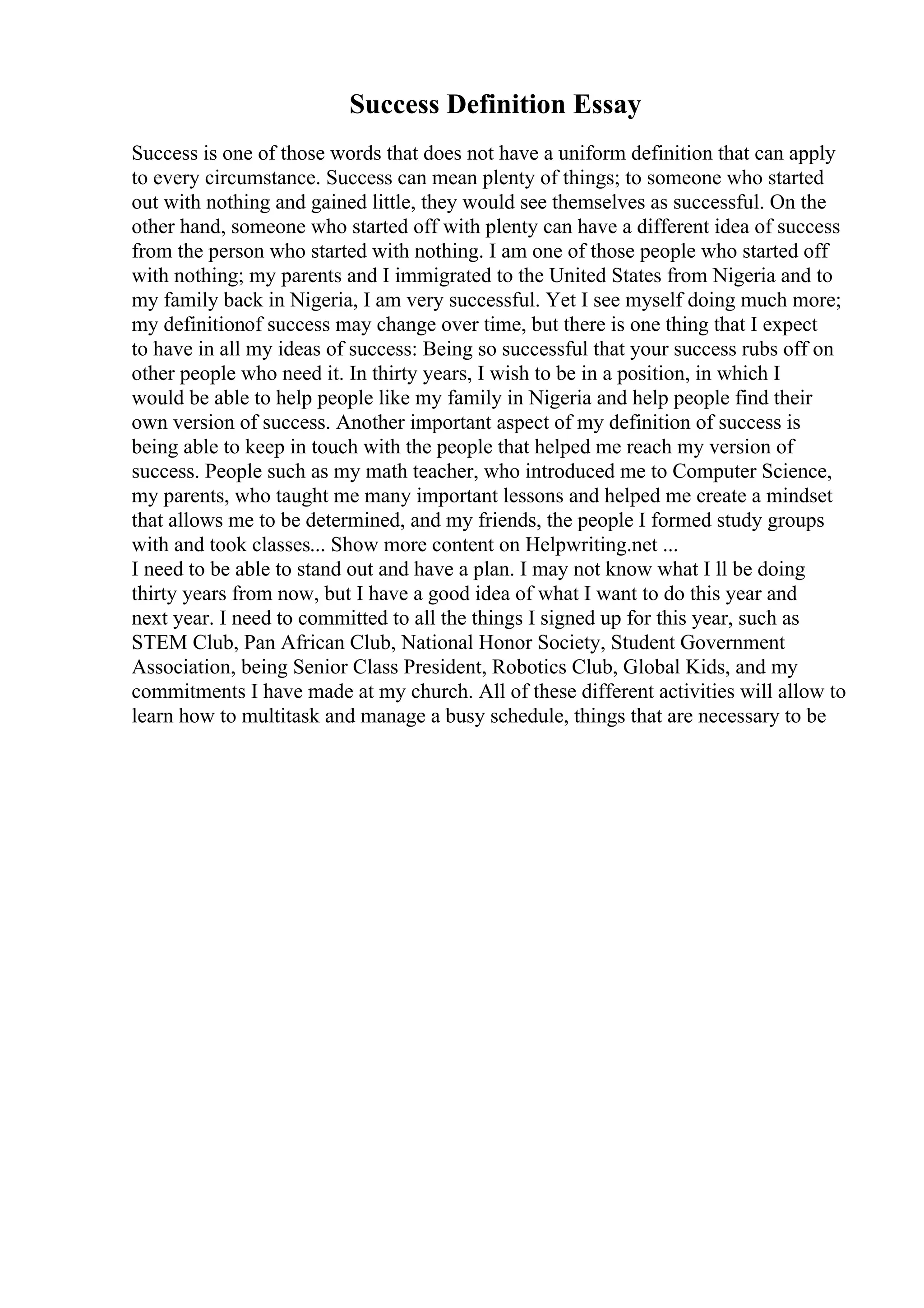Success Definition Essay
Success is one of those words that does not have a uniform definition that can apply
to every circumstance. Success can mean plenty of things; to someone who started
out with nothing and gained little, they would see themselves as successful. On the
other hand, someone who started off with plenty can have a different idea of success
from the person who started with nothing. I am one of those people who started off
with nothing; my parents and I immigrated to the United States from Nigeria and to
my family back in Nigeria, I am very successful. Yet I see myself doing much more;
my definitionof success may change over time, but there is one thing that I expect
to have in all my ideas of success: Being so successful that your success rubs off on
other people who need it. In thirty years, I wish to be in a position, in which I
would be able to help people like my family in Nigeria and help people find their
own version of success. Another important aspect of my definition of success is
being able to keep in touch with the people that helped me reach my version of
success. People such as my math teacher, who introduced me to Computer Science,
my parents, who taught me many important lessons and helped me create a mindset
that allows me to be determined, and my friends, the people I formed study groups
with and took classes... Show more content on Helpwriting.net ...
I need to be able to stand out and have a plan. I may not know what I ll be doing
thirty years from now, but I have a good idea of what I want to do this year and
next year. I need to committed to all the things I signed up for this year, such as
STEM Club, Pan African Club, National Honor Society, Student Government
Association, being Senior Class President, Robotics Club, Global Kids, and my
commitments I have made at my church. All of these different activities will allow to
learn how to multitask and manage a busy schedule, things that are necessary to be
 