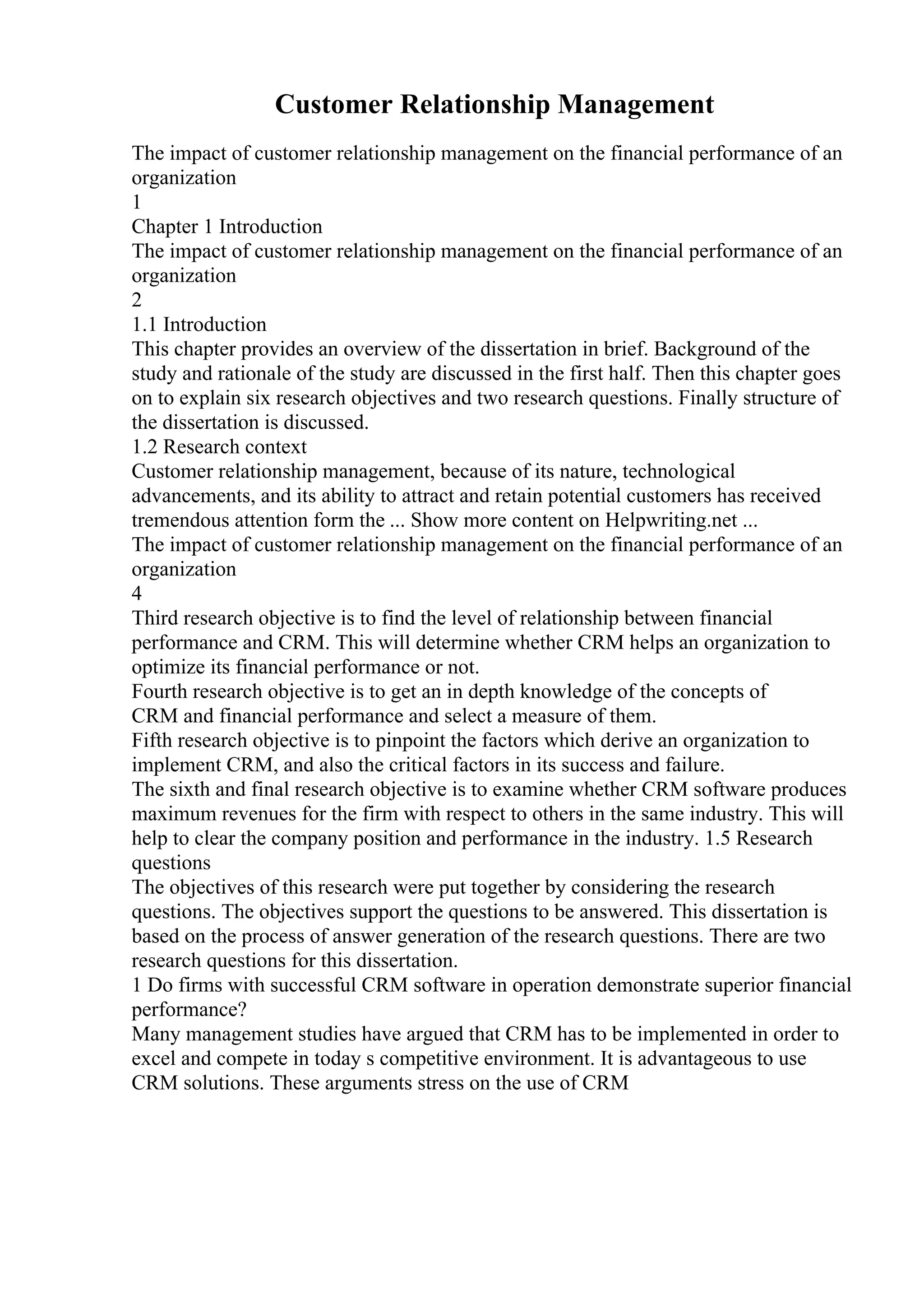Customer Relationship Management
The impact of customer relationship management on the financial performance of an
organization
1
Chapter 1 Introduction
The impact of customer relationship management on the financial performance of an
organization
2
1.1 Introduction
This chapter provides an overview of the dissertation in brief. Background of the
study and rationale of the study are discussed in the first half. Then this chapter goes
on to explain six research objectives and two research questions. Finally structure of
the dissertation is discussed.
1.2 Research context
Customer relationship management, because of its nature, technological
advancements, and its ability to attract and retain potential customers has received
tremendous attention form the ... Show more content on Helpwriting.net ...
The impact of customer relationship management on the financial performance of an
organization
4
Third research objective is to find the level of relationship between financial
performance and CRM. This will determine whether CRM helps an organization to
optimize its financial performance or not.
Fourth research objective is to get an in depth knowledge of the concepts of
CRM and financial performance and select a measure of them.
Fifth research objective is to pinpoint the factors which derive an organization to
implement CRM, and also the critical factors in its success and failure.
The sixth and final research objective is to examine whether CRM software produces
maximum revenues for the firm with respect to others in the same industry. This will
help to clear the company position and performance in the industry. 1.5 Research
questions
The objectives of this research were put together by considering the research
questions. The objectives support the questions to be answered. This dissertation is
based on the process of answer generation of the research questions. There are two
research questions for this dissertation.
1 Do firms with successful CRM software in operation demonstrate superior financial
performance?
Many management studies have argued that CRM has to be implemented in order to
excel and compete in today s competitive environment. It is advantageous to use
CRM solutions. These arguments stress on the use of CRM
 