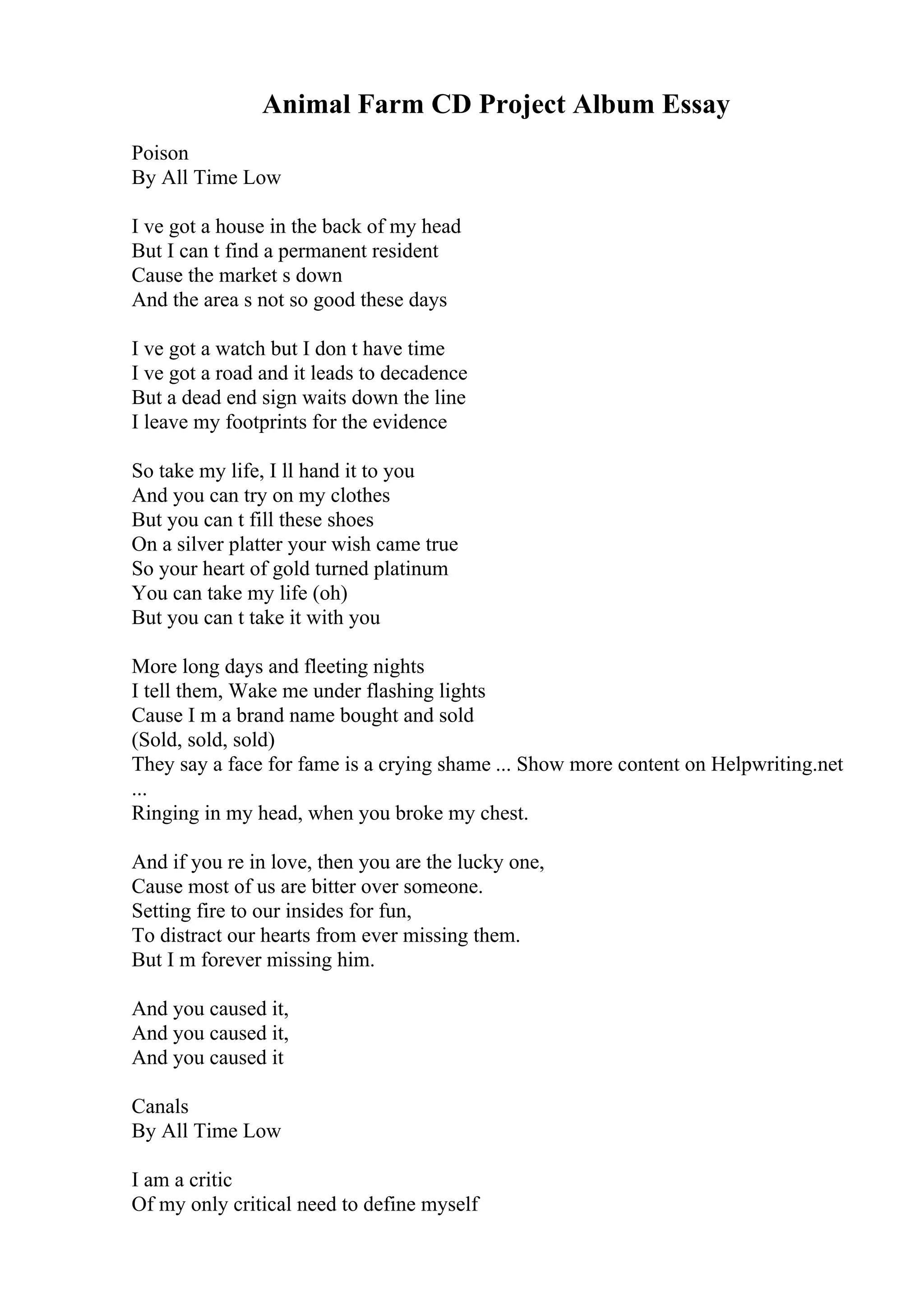 Animal Farm CD Project Album Essay
Poison
By All Time Low
I ve got a house in the back of my head
But I can t find a permanent resident
Cause the market s down
And the area s not so good these days
I ve got a watch but I don t have time
I ve got a road and it leads to decadence
But a dead end sign waits down the line
I leave my footprints for the evidence
So take my life, I ll hand it to you
And you can try on my clothes
But you can t fill these shoes
On a silver platter your wish came true
So your heart of gold turned platinum
You can take my life (oh)
But you can t take it with you
More long days and fleeting nights
I tell them, Wake me under flashing lights
Cause I m a brand name bought and sold
(Sold, sold, sold)
They say a face for fame is a crying shame ... Show more content on Helpwriting.net
...
Ringing in my head, when you broke my chest.
And if you re in love, then you are the lucky one,
Cause most of us are bitter over someone.
Setting fire to our insides for fun,
To distract our hearts from ever missing them.
But I m forever missing him.
And you caused it,
And you caused it,
And you caused it
Canals
By All Time Low
I am a critic
Of my only critical need to define myself
 