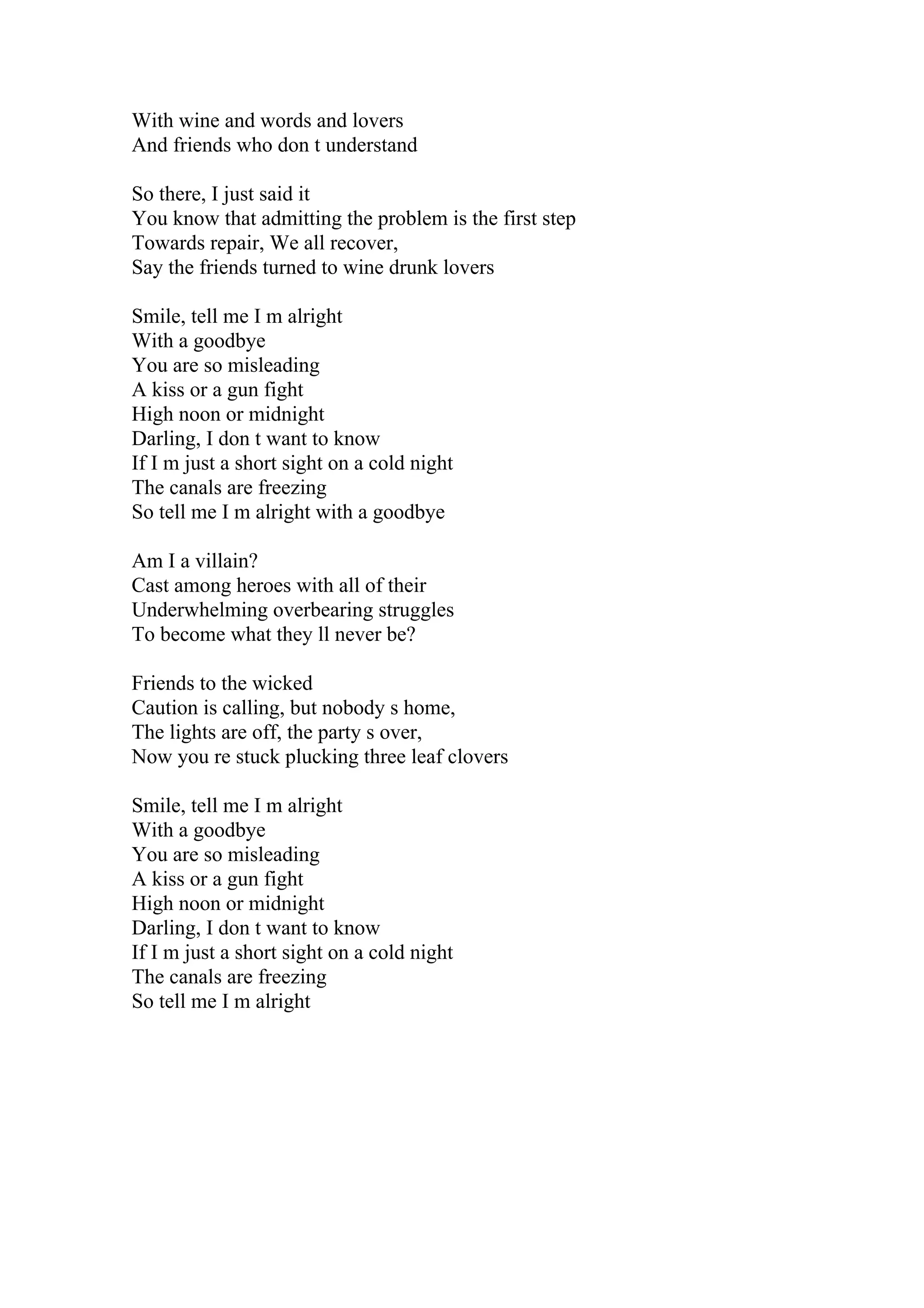 With wine and words and lovers
And friends who don t understand
So there, I just said it
You know that admitting the problem is the first step
Towards repair, We all recover,
Say the friends turned to wine drunk lovers
Smile, tell me I m alright
With a goodbye
You are so misleading
A kiss or a gun fight
High noon or midnight
Darling, I don t want to know
If I m just a short sight on a cold night
The canals are freezing
So tell me I m alright with a goodbye
Am I a villain?
Cast among heroes with all of their
Underwhelming overbearing struggles
To become what they ll never be?
Friends to the wicked
Caution is calling, but nobody s home,
The lights are off, the party s over,
Now you re stuck plucking three leaf clovers
Smile, tell me I m alright
With a goodbye
You are so misleading
A kiss or a gun fight
High noon or midnight
Darling, I don t want to know
If I m just a short sight on a cold night
The canals are freezing
So tell me I m alright
 