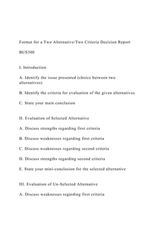 Format for a Two Alternative/Two Criteria Decision Report
BUS300
I. Introduction
A. Identify the issue presented (choice between two
alternatives)
B. Identify the criteria for evaluation of the given alternatives
C. State your main conclusion
II. Evaluation of Selected Alternative
A. Discuss strengths regarding first criteria
B. Discuss weaknesses regarding first criteria
C. Discuss weaknesses regarding second criteria
D. Discuss strengths regarding second criteria
E. State your mini-conclusion for the selected alternative
III. Evaluation of Un-Selected Alternative
A. Discuss weaknesses regarding first criteria
 