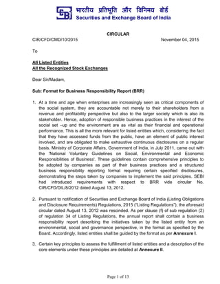 ¼ããÀ¦ããè¾ã ¹ãÆãä¦ã¼ãîãä¦ã ‚ããõÀ ãäÌããä¶ã½ã¾ã ºããñ¡Ã
Securities and Exchange Board of India
Page 1 of 13
CIRCULAR
CIR/CFD/CMD/10/2015 November 04, 2015
To
All Listed Entities
All the Recognized Stock Exchanges
Dear Sir/Madam,
Sub: Format for Business Responsibility Report (BRR)
1. At a time and age when enterprises are increasingly seen as critical components of
the social system, they are accountable not merely to their shareholders from a
revenue and profitability perspective but also to the larger society which is also its
stakeholder. Hence, adoption of responsible business practices in the interest of the
social set –up and the environment are as vital as their financial and operational
performance. This is all the more relevant for listed entities which, considering the fact
that they have accessed funds from the public, have an element of public interest
involved, and are obligated to make exhaustive continuous disclosures on a regular
basis. Ministry of Corporate Affairs, Government of India, in July 2011, came out with
the 'National Voluntary Guidelines on Social, Environmental and Economic
Responsibilities of Business'. These guidelines contain comprehensive principles to
be adopted by companies as part of their business practices and a structured
business responsibility reporting format requiring certain specified disclosures,
demonstrating the steps taken by companies to implement the said principles. SEBI
had introduced requirements with respect to BRR vide circular No.
CIR/CFD/DIL/8/2012 dated August 13, 2012.
2. Pursuant to notification of Securities and Exchange Board of India (Listing Obligations
and Disclosure Requirements) Regulations, 2015 (“Listing Regulations”), the aforesaid
circular dated August 13, 2012 was rescinded. As per clause (f) of sub regulation (2)
of regulation 34 of Listing Regulations, the annual report shall contain a business
responsibility report describing the initiatives taken by the listed entity from an
environmental, social and governance perspective, in the format as specified by the
Board. Accordingly, listed entities shall be guided by the format as per Annexure I.
3. Certain key principles to assess the fulfillment of listed entities and a description of the
core elements under these principles are detailed at Annexure II.
 
