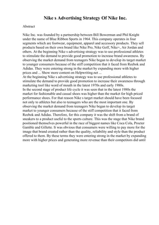 Nike s Advertising Strategy Of Nike Inc.
Abstract
Nike Inc. was founded by a partnership between Bill Bowerman and Phil Knight
under the name of Blue Ribbon Sports in 1964. This company operates in four
segments which are footwear, equipment, apparel and accessory products. They sell
products based on their own brand like Nike Pro, Nike Golf, Nike+, Air Jordan and
others. At the beginning Nike s advertising strategy was to use professional athletes
to stimulate the demand to provide good promotion to increase brand awareness. By
observing the market demand from teenagers Nike began to develop its target market
to younger consumers because of the stiff competition that it faced from Reebok and
Adidas. They were entering strong in the market by expanding more with higher
prices and ... Show more content on Helpwriting.net ...
At the beginning Nike s advertising strategy was to use professional athletes to
stimulate the demand to provide good promotion to increase their awareness through
marketing tool like word of mouth in the latest 1970s and early 1980s.
In the second stage of product life cycle it was seen that in the latest 1980s the
market for fashionable and casual shoes was higher than the market for high priced
performance shoes. For that reason Nike s target market should have been focused
not only to athletes but also to teenagers who are the most important one. By
observing the market demand from teenagers Nike began to develop its target
market to younger consumers because of the stiff competition that it faced from
Reebok and Adidas. Therefore, for this company it was the shift from a brand of
sneakers to a product useful to the sports culture. This was the stage that Nike brand
positioned themselves powerful in the race of biggest names like Coca Cola, Procter
Gamble and Gillette. It was obvious that consumers were willing to pay more for the
image that brand created rather than the quality, reliability and style than the product
offered to them. By these terms they were entering strong in the market by expanding
more with higher prices and generating more revenue than their competitors did until
 