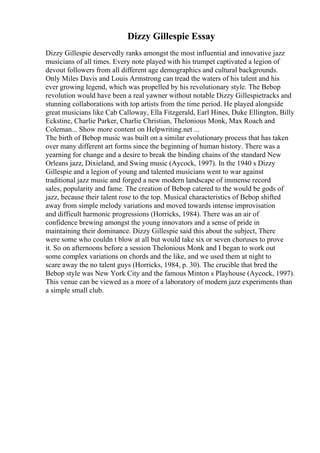 Dizzy Gillespie Essay
Dizzy Gillespie deservedly ranks amongst the most influential and innovative jazz
musicians of all times. Every note played with his trumpet captivated a legion of
devout followers from all different age demographics and cultural backgrounds.
Only Miles Davis and Louis Armstrong can tread the waters of his talent and his
ever growing legend, which was propelled by his revolutionary style. The Bebop
revolution would have been a real yawner without notable Dizzy Gillespietracks and
stunning collaborations with top artists from the time period. He played alongside
great musicians like Cab Calloway, Ella Fitzgerald, Earl Hines, Duke Ellington, Billy
Eckstine, Charlie Parker, Charlie Christian, Thelonious Monk, Max Roach and
Coleman... Show more content on Helpwriting.net ...
The birth of Bebop music was built on a similar evolutionary process that has taken
over many different art forms since the beginning of human history. There was a
yearning for change and a desire to break the binding chains of the standard New
Orleans jazz, Dixieland, and Swing music (Aycock, 1997). In the 1940 s Dizzy
Gillespie and a legion of young and talented musicians went to war against
traditional jazz music and forged a new modern landscape of immense record
sales, popularity and fame. The creation of Bebop catered to the would be gods of
jazz, because their talent rose to the top. Musical characteristics of Bebop shifted
away from simple melody variations and moved towards intense improvisation
and difficult harmonic progressions (Horricks, 1984). There was an air of
confidence brewing amongst the young innovators and a sense of pride in
maintaining their dominance. Dizzy Gillespie said this about the subject, There
were some who couldn t blow at all but would take six or seven choruses to prove
it. So on afternoons before a session Thelonious Monk and I began to work out
some complex variations on chords and the like, and we used them at night to
scare away the no talent guys (Horricks, 1984, p. 30). The crucible that bred the
Bebop style was New York City and the famous Minton s Playhouse (Aycock, 1997).
This venue can be viewed as a more of a laboratory of modern jazz experiments than
a simple small club.
 