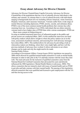 Essay about Advocacy for Diverse Clientele
Advocacy for Diverse ClienteleName Capella University Advocacy for Diverse
ClienteleOne of the populations that has a lot of culturally diverse individuals is the
military and veterans. In veterans there is a lot of cultural diversity with individuals
ranging in backgrounds from all over including African American, Asian American,
Hispanic American, and Caucasian Americans. Veterans suffer from a wide range of
mental illnesses including depression, PTSD, anxiety, suicide, and substance abuse.
PTSD is one of the most common mental health problems that veterans face after
returning from war. According to Loo (1994), individuals that are ethnic minority
veterans tend to have higher rates of PTSD than white veteran counterparts. PTSD can
... Show more content on Helpwriting.net ...
In using on method structured interviews of influential people in the public and
private sectors are conducted (Blair, 2007). In this method the interviews are head
with policy makers which allows insight to where the policy makers are at on the
issue, assessment of political outcome, and assessing how well advocacy messages
have done (Blair, 2007). This method allows for advocacy by providing a look at
what policy makers are thinking, where their votes might light, and how well the
previous methods of advocacy have worked. It allows advocates to see where
changes can be made and why the might need to be made.
National Public Polices
According to Government Affairs: Current Issues (2014), legislation was passed in
2006 which allowed for qualified mental health counselors to work as mental health
clinicians in order to take jobs in the VA and help veterans with the issues they deal
with. The main advocate for the inclusion of qualified counselors came from the
National Board for Certified Counselors that advocated for years and directly
influenced the 2006 legislation ( Mental Health Matters in advocacy, 2004). This
allows counselors that are trained to deal with issues of mental health such as PTSD
to get jobs and help veterans with their mental health. The passing of this legislation
allowed counselors that were qualified and licensed to gain employment with the VA
and thus having access to the
 