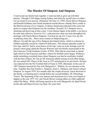 The Murder Of Simpson And Simpson
I want to put our family back together. I want our kids to grow up with their
parents. I thought I d be happy raising Sydney and Justin by myself since we didn t
see too much of you anyway. (Simpson). On June 13, 1994, Nicole Brown Simpson
and Ronald Goldman were found murdered outside Brown s Bundy Drive condo in
the Brentwood area of Los Angeles. Evidence found and collected at the scene led
police to suspect that Simpson was the murderer. (Ferrell). O.J. Simpson was as
charming and deceiving as they come. A true famous figure in the public s eye has to
be calm and collective; however, O.J. s subconscious came out more throughout his
marriage with Nicole Brown Simpson. You beat me up, O.J. I won t live my life
wondering where the... Show more content on Helpwriting.net ...
(Bruce). Up until the age of five Simpson developed rickets, which is a disease in
children typically caused by vitamin D deficiency. This disease typically results in
bow legs, and O.J. had to wear braces on his legs. Later on in his teenage years he
joined a street gang called the Persian Warriors and was briefly incarcerated at the
San Francisco Youth Guidance Center. (CNN). After that he came back to attend
high school in San Francisco and that s where his football career began. Without a
doubt something everybody knew about Simpson was that he could play football
with the best of them. He was an All American athlete among several other things.
He was named NFL Player of the Year in 1973 and played in six pro bowls. He later
was inducted into the Pro Football Hall of Fame in 1985. (Brennan). In the year of
1967 Simpson married his first wife Marguerite L. Whitley, he was nineteen at the
time. Together they had Arnelle L. Simpson, Jason L. Simpson, and Aaren Lashone
Simpson. In August 1979, five months after the couple divorced, Aaren drowned in
the family s swimming pool a month before her second birthday. (St. Petersburg
Times). The beginning of the very famous and mysterious love story now begins to
happen in the year 1977. O.J. met Nicole Brown waiting tables at a little nightclub
called The Daisy . While still being married to his wife Marguerite, he dated Nicole
on the side until their divorce was final. Six years later
 