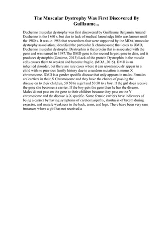 The Muscular Dystrophy Was First Discovered By
Guillaume...
Duchenne muscular dystrophy was first discovered by Guillaume Benjamin Amand
Duchenne in the 1860 s, but due to lack of medical knowledge little was known until
the 1980 s. It was in 1986 that researchers that were supported by the MDA, muscular
dystrophy association, identified the particular X chromosome that leads to DMD,
Duchenne muscular dystrophy. Dystrophin is the protein that is associated with the
gene and was named in 1987.The DMD gene is the second largest gene to date, and it
produces dystrophin.(Genome, 2013) Lack of the protein Dystrophin in the muscle
cells causes them to weaken and become fragile. (MDA, 2015). DMD is an
inherited disorder, but there are rare cases where it can spontaneously appear in a
child with no previous family history due to a random mutation in moms X
chromosome. DMD is a gender specific disease that only appears in males. Females
are carriers in their X Chromosome and they have the chance of passing the
disease on to their children, 50 50 to a girl and 50 50 to a boy. If the girl does receive
the gene she becomes a carrier. If the boy gets the gene then he has the disease.
Males do not pass on the gene to their children because they pass on the Y
chromosome and the disease is X specific. Some female carriers have indicators of
being a carrier by having symptoms of cardiomyopathy, shortness of breath during
exercise, and muscle weakness in the back, arms, and legs. There have been very rare
instances where a girl has not received a
 