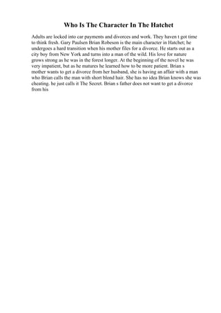 Who Is The Character In The Hatchet
Adults are locked into car payments and divorces and work. They haven t got time
to think fresh. Gary Paulsen Brian Robeson is the main character in Hatchet; he
undergoes a hard transition when his mother files for a divorce. He starts out as a
city boy from New York and turns into a man of the wild. His love for nature
grows strong as he was in the forest longer. At the beginning of the novel he was
very impatient, but as he matures he learned how to be more patient. Brian s
mother wants to get a divorce from her husband, she is having an affair with a man
who Brian calls the man with short blond hair. She has no idea Brian knows she was
cheating. he just calls it The Secret. Brian s father does not want to get a divorce
from his
 