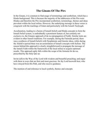 The Ginans Of The Pirs
In the Ginans, it is common to find usage of terminology and symbolism, which has a
Hindu background. This is because the majority of the addressees of the Pirs were
Hindus and therefore the Pirs incorporated symbolism, terminology, themes and ideas
prevalent within the local milieu. However, the underlying message in these verses is
congruent with the teachings of Islam and particularly with the Ismaili TarД«qah.
Acculturation, leading to a fusion of Ismaili beliefs and Hindu concepts to form the
Ismaili belief system, is undoubtedly a prominent feature of, but certainly not
exclusive to, the Ginanic approach of da wa (propagation of Faith). Similar traits are
evident in other Ismaili traditions. For example, during the Fatimide period, there
was a synthesis of Ismaili beliefs with Neoplatonic and Gnostic ideas, while during
the AlamЕ«t period there was an assimilation of Ismaili concepts with Sufism. The
reason behind this approach is clearly straightforward to propagate the message of
the Ismaili Faith within the framework of the local milieu to acquire optimum
results. This approach aptly falls within the scope of the formula for da wa,
prescribed by the Holy Qur an:
Invite (all) to the Way of thy Lord with wisdom and beautiful preaching; and argue
with them in ways that are best and most gracious: for thy Lord knoweth best, who
have strayed from His Path, and who receive guidance.
The mention of and reference to local symbols, themes and concepts
 
