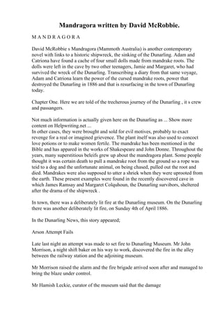 Mandragora written by David McRobbie.
M A N D R A G O R A
David McRobbie s Mandragora (Mammoth Australia) is another contemporary
novel with links to a historic shipwreck, the sinking of the Dunarling. Adam and
Catriona have found a cache of four small dolls made from mandrake roots. The
dolls were left in the cave by two other teenagers, Jamie and Margaret, who had
survived the wreck of the Dunarling. Transcribing a diary from that same voyage,
Adam and Catriona learn the power of the cursed mandrake roots, power that
destroyed the Dunarling in 1886 and that is resurfacing in the town of Dunarling
today.
Chapter One. Here we are told of the trecherous journey of the Dunarling , it s crew
and passangers.
Not much information is actually given here on the Dunarling as ... Show more
content on Helpwriting.net ...
In other cases, they were brought and sold for evil motives, probably to exact
revenge for a real or imagined grievence. The plant itself was also used to concoct
love potions or to make women fertile. The mandrake has been mentioned in the
Bible and has appared in the works of Shakespeare and John Donne. Throughout the
years, many superstitious beleifs grew up about the mandragora plant. Some people
thought it was certain death to pull a mandrake root from the ground so a rope was
teid to a dog and the unfortunate animal, on being chased, pulled out the root and
died. Mandrakes were also supposed to utter a shriek when they were uprooted from
the earth. These present examples were found in the recently discovered cave in
which James Ramsay and Margaret Colquhoun, the Dunarling survibors, sheltered
after the drama of the shipwreck .
In town, there was a deliberately lit fire at the Dunarling museum. On the Dunarling
there was another deliberately lit fire, on Sunday 4th of April 1886.
In the Dunarling News, this story appeared;
Arson Attempt Fails
Late last night an attempt was made to set fire to Dunarling Museum. Mr John
Morrison, a night shift baker on his way to work, discovered the fire in the alley
between the railway station and the adjoining museum.
Mr Morrison raised the alarm and the fire brigade arrived soon after and managed to
bring the blaze under control.
Mr Hamish Leckie, curator of the museum said that the damage
 