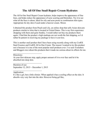 The All Of One Snail Repair Cream Hydrates
The All In One Snail Repair Cream hydrates, helps improve the appearance of fine
lines, and helps reduce the appearance of acne scarring and blemishes. Try it to see
what all the buzz is about. Ideal for oily and acne prone to combination skin types.
Appropriate for dry skin if used under a heavier cream. Mizon
I obtained this product from Peach and Lily, an online shop that sells Asian skincare
products similar to Jolse that is located in United States. This is my first experience
shopping with them and quite frankly, I would rather not buy my products there
again. I find that the product s high markups are not worth the fast shipping, so I d
rather be patient in receiving my package to have it cost less.
This is another snail product that I have been using recently along with my CosRX
Snail Essence and CosRX All in One Cream. The reason I wanted to try this product
out is because it is one of the most popular snail products ever. I ve seen Youtubers
and Bloggers rave about this products that it made me curious about its effects for me.
___________________________
Directions:
At your first skincare step, apply proper amount of it to over face and let it be
absorbed into deep skin.
___________________________
Duration of use:
September 12, 2015 ~ December 1, 2015
___________________________
Application:
It s like a gel, but a little slimier. When applied it has a cooling effect on the skin. It
absorbs very very fast into the skin. However being gel like,
 