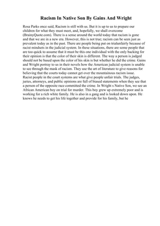 Racism In Native Son By Gains And Wright
Rosa Parks once said, Racism is still with us. But it is up to us to prepare our
children for what they must meet, and, hopefully, we shall overcome
(BrainyQuote.com). There is a sense around the world today that racism is gone
and that we are in a new era. However, this is not true; racism can be seen just as
prevalent today as in the past. There are people being put on trialunfairly because of
racist mindsets in the judicial system. In these situations, there are some people that
are too quick to assume that it must be this one individual with the only backing for
their opinion is that the color of their skin is different. The way a person is judged
should not be based upon the color of his skin is but whether he did the crime. Gains
and Wright portray to us in their novels how the American judicial system is unable
to see through the mask of racism. They use the art of literature to give reasons for
believing that the courts today cannot get over the mountainous racism issue.
Racist people in the court systems are what give people unfair trials. The judges,
juries, attorneys, and public opinions are full of biased statements when they see that
a person of the opposite race committed the crime. In Wright s Native Son, we see an
African American boy on trial for murder. This boy grew up extremely poor and is
working for a rich white family. He is also in a gang and is looked down upon. He
knows he needs to get his life together and provide for his family, but he
 