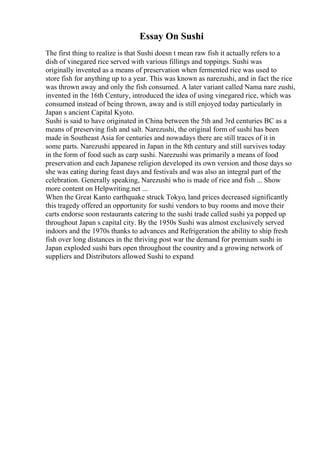 Essay On Sushi
The first thing to realize is that Sushi doesn t mean raw fish it actually refers to a
dish of vinegared rice served with various fillings and toppings. Sushi was
originally invented as a means of preservation when fermented rice was used to
store fish for anything up to a year. This was known as narezushi, and in fact the rice
was thrown away and only the fish consumed. A later variant called Nama nare zushi,
invented in the 16th Century, introduced the idea of using vinegared rice, which was
consumed instead of being thrown, away and is still enjoyed today particularly in
Japan s ancient Capital Kyoto.
Sushi is said to have originated in China between the 5th and 3rd centuries BC as a
means of preserving fish and salt. Narezushi, the original form of sushi has been
made in Southeast Asia for centuries and nowadays there are still traces of it in
some parts. Narezushi appeared in Japan in the 8th century and still survives today
in the form of food such as carp sushi. Narezushi was primarily a means of food
preservation and each Japanese religion developed its own version and those days so
she was eating during feast days and festivals and was also an integral part of the
celebration. Generally speaking, Narezushi who is made of rice and fish ... Show
more content on Helpwriting.net ...
When the Great Kanto earthquake struck Tokyo, land prices decreased significantly
this tragedy offered an opportunity for sushi vendors to buy rooms and move their
carts endorse soon restaurants catering to the sushi trade called sushi ya popped up
throughout Japan s capital city. By the 1950s Sushi was almost exclusively served
indoors and the 1970s thanks to advances and Refrigeration the ability to ship fresh
fish over long distances in the thriving post war the demand for premium sushi in
Japan exploded sushi bars open throughout the country and a growing network of
suppliers and Distributors allowed Sushi to expand
 