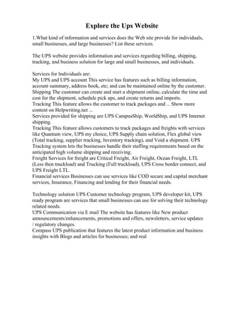Explore the Ups Website
1.What kind of information and services does the Web site provide for individuals,
small businesses, and large businesses? List these services.
The UPS website provides information and services regarding billing, shipping,
tracking, and business solution for large and small businesses, and individuals.
Services for Individuals are:
My UPS and UPS account This service has features such as billing information,
account summary, address book, etc; and can be maintained online by the customer.
Shipping The customer can create and start a shipment online, calculate the time and
cost for the shipment, schedule pick ups, and create returns and imports.
Tracking This feature allows the customer to track packages and ... Show more
content on Helpwriting.net ...
Services provided for shipping are UPS CampusShip, WorldShip, and UPS Internet
shipping.
Tracking This feature allows customers to track packages and freights with services
like Quantum view, UPS my choice, UPS Supply chain solution, Flex global view
(Total tracking, supplier tracking, Inventory tracking), and Void a shipment. UPS
Tracking system lets the businesses handle their staffing requirements based on the
anticipated high volume shipping and receiving.
Freight Services for freight are Critical Freight, Air Freight, Ocean Freight, LTL
(Less then truckload) and Trucking (Full truckload), UPS Cross border connect, and
UPS Freight LTL.
Financial services Businesses can use services like COD secure and capital merchant
services, Insurance, Financing and lending for their financial needs.
Technology solution UPS Customer technology program, UPS developer kit, UPS
ready program are services that small businesses can use for solving their technology
related needs.
UPS Communication via E mail The website has features like New product
announcements/enhancements, promotions and offers, newsletters, service updates
/ regulatory changes.
Compass UPS publication that features the latest product information and business
insights with Blogs and articles for businesses; and real
 