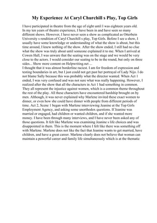 My Experience At Caryl Churchill s Play, Top Girls
I have participated in theatre from the age of eight until I was eighteen years old.
In my ten years of theatre experience, I have been in and have seen so many
different shows. However, I have never seen a show as complicated as Otterbein
University s rendition of Caryl Churchill s play, Top Girls. Before I see a show, I
usually have some knowledge or understanding of what the show is about, but this
time around, I knew nothing of the show. After the show ended, I still had no clue
what the show was truly about until someone explained it to me. When I arrived at
Cowen Hall, I was unware that the seating was on the stage and we would be very
close to the actors. I would consider our seating to be in the round, but only on three
sides... Show more content on Helpwriting.net ...
I thought that it was almost borderline raciest. I am for freedom of expression and
testing boundaries in art, but I just could not get past her portrayal of Lady Nijo. I do
not blame Sally because this was probably what the director wanted. When Act 1
ended, I was very confused and was not sure what was really happening. However, I
realized after the show that all the characters in Act 1 had something in common.
They all represent the injustice against women, which is a common theme throughout
the rest of the play. All these characters have encountered hardship brought on by
men. Although, it was never explained why Marlene invited these exact women to
dinner, or even how she could have dinner with people from different periods of
time. Act 2, Scene 1 began with Marlene interviewing Jeanine at the Top Girls
Employment Agency, and asking some unorthodox questions. If Jeanine was
married or engaged, had children or wanted children, and if she wanted more
money. I have been through many interviews, and I have never been asked any of
those questions. It felt like Marlene was examining Jeanine s life choices and was
disappointed in them. This is the moment where I felt like there was something off
with Marlene. Marlene does not like the fact that Jeanine wants to get married, have
children, and have a great career. Marlene clearly does not believe that woman can
maintain a powerful career and family life simultaneously which is at the thematic
 