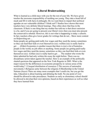 Liberal Brainwashing
What is learned as a child stays with you for the rest of your life. We have given
teaches the awesome responsibility of molding our young. They take a head full of
mush and fill it with facts (Limbaugh). Do we want them to impart their political
agendas on our vulnerable children? I think not!!! Studies have shown that most
teachers have very definite liberal leanings. They often show that bias in the
classroom. If there is one thing that my mother has told me is that direct omission
is a lie, and if you are going to present your liberal views then you must also present
the conservative rebuttal. However, this is not what is happening is today s schools.
In fact, teachers often give lower grades for writings that do not... Show more content
on Helpwriting.net ...
Some people are getting paid really low wages and they need the money sometimes
so they can feed their kids or even thereselves (sic). welfare (sic) is really hard to
get . . . (Elder) Economics is another reason that there is (sic) a lot of homeless
people in the world, no job offers or anything. Some people are getting paid really
low wages and they need the money sometimes so they can feed their kids or even
thereselves (sic). welfare (sic) is really hard to get . . . The student who wrote the
latter admitted he had only written the essay the night before. There was no
disciplinary action taken against the teacher. Here is an example of the politically
slanted questions that appeared on the New York Regents in 2005. What is the
major reason for the differences in economic prosperity in various areas of the
world today? 1.Unequal distribution of resources 2.The success of nationalist
movements 3.Religious unity between the religions 4.Membership in the United
Nations (Joyce) There are many more examples that I could cite, but you get the
idea. Education is about learning and debating the truth. No one point of view
should be allowed to take precedence. Students as early as elementary school should
be allowed to develop their own opinions, based on their experiences as well as what
they have learned from
 