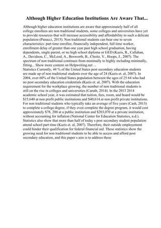 Although Higher Education Institutions Are Aware That...
Although higher education institutions are aware that approximately half of all
college enrollees are non traditional students, some colleges and universities have yet
to provide resources that will increase accessibility and affordability to such a delicate
population (Panacci, 2015). Non traditional students can bear one to seven
characteristics: part time enrollee, financially independent, full time worker,
enrollment delay of greater than one year past high school graduation, having
dependents, single parent, or no high school diploma or GED (Kazis, R., Callahan,
A., Davidson, C., McLeod, A., Bosworth, B., Choitz, V., Hoops, J., 2007). The
spectrum of non traditional continues from minimally to highly including minimally,
fitting... Show more content on Helpwriting.net ...
Statistics Currently, 44 % of the United States post secondary education students
are made up of non traditional students over the age of 24 (Kazis et. al, 2007). In
2004, over 60% of the United States population between the ages of 25 64 who had
no post secondary education credentials (Kazis et. al, 2007). With the education
requirement for the workplace growing, the number of non traditional students is
still on the rise in colleges and universities (Caruth, 2014). In the 2013 2014
academic school year, it was estimated that tuition, fees, room, and board would be
$15,640 at non profit public institutions and $40,614 at non profit private institutions.
For non traditional students who typically take an average of five years (Cash, 2013)
to complete a college degree, if they even complete the degree program, it would cost
approximately $78, 200 at a public institution and $203,070 at a private institution,
without accounting for inflation (National Center for Education Statistics, n.d.).
Statistics also show that more than half of today s post secondary student population
attend school part time (Kazis et. al, 2007). Therefore, their outside employement
could hinder their qualification for federal financial aid. These statistics show the
growing need for non traditional students to be able to access and afford post
secondary education, and this paper s aim is to address these
 