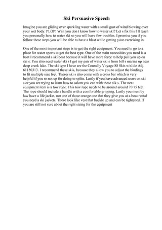 Ski Persuasive Speech
Imagine you are gliding over sparkling water with a small gust of wind blowing over
your wet body. PLOP! Wait you don t know how to water ski? Let s fix this I ll teach
you personally how to water ski so you will have few troubles. I promise you if you
follow these steps you will be able to have a blast while getting your exercising in.
One of the most important steps is to get the right equipment. You need to go to a
place for water sports to get the best type. One of the main necessities you need is a
boat I recommend a ski boat because it will have more force to help pull you up on
ski s. You also need water ski s I got my pair of water ski s from bill s marina up near
deep creek lake. The ski type I have are the Connelly Voyage 88 Skis w/slide Adj.
61150313. I recommend these skis, because they allow you to adjust the bindings
to fit multiple size feet. Theses ski s also come with a cross bar which is very
helpful if you re not up for doing to splits. Lastly if you have advanced users on ski
s or you are trying to learn how to salom you can with these sik s. The next
equipment item is a tow rope. This tow rope needs to be around around 70 75 feet.
The rope should include a handle with a comfortable gripping. Lastly you must by
law have a life jacket, not one of those orange one that they give you at a boat rental
you need a ski jackets. These look like vest that buckle up and can be tightened. If
you are still not sure about the right sizing for the equipment
 