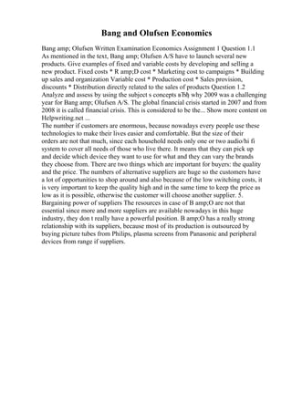 Bang and Olufsen Economics
Bang amp; Olufsen Written Examination Economics Assignment 1 Question 1.1
As mentioned in the text, Bang amp; Olufsen A/S have to launch several new
products. Give examples of fixed and variable costs by developing and selling a
new product. Fixed costs * R amp;D cost * Marketing cost to campaigns * Building
up sales and organization Variable cost * Production cost * Sales provision,
discounts * Distribution directly related to the sales of products Question 1.2
Analyze and assess by using the subject s concepts вЂђ why 2009 was a challenging
year for Bang amp; Olufsen A/S. The global financial crisis started in 2007 and from
2008 it is called financial crisis. This is considered to be the... Show more content on
Helpwriting.net ...
The number if customers are enormous, because nowadays every people use these
technologies to make their lives easier and comfortable. But the size of their
orders are not that much, since each household needs only one or two audio/hi fi
system to cover all needs of those who live there. It means that they can pick up
and decide which device they want to use for what and they can vary the brands
they choose from. There are two things which are important for buyers: the quality
and the price. The numbers of alternative suppliers are huge so the customers have
a lot of opportunities to shop around and also because of the low switching costs, it
is very important to keep the quality high and in the same time to keep the price as
low as it is possible, otherwise the customer will choose another supplier. 5.
Bargaining power of suppliers The resources in case of B amp;O are not that
essential since more and more suppliers are available nowadays in this huge
industry, they don t really have a powerful position. B amp;O has a really strong
relationship with its suppliers, because most of its production is outsourced by
buying picture tubes from Philips, plasma screens from Panasonic and peripheral
devices from range if suppliers.
 