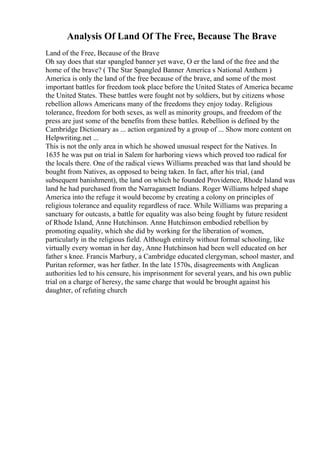 Analysis Of Land Of The Free, Because The Brave
Land of the Free, Because of the Brave
Oh say does that star spangled banner yet wave, O er the land of the free and the
home of the brave? ( The Star Spangled Banner America s National Anthem )
America is only the land of the free because of the brave, and some of the most
important battles for freedom took place before the United States of America became
the United States. These battles were fought not by soldiers, but by citizens whose
rebellion allows Americans many of the freedoms they enjoy today. Religious
tolerance, freedom for both sexes, as well as minority groups, and freedom of the
press are just some of the benefits from these battles. Rebellion is defined by the
Cambridge Dictionary as ... action organized by a group of ... Show more content on
Helpwriting.net ...
This is not the only area in which he showed unusual respect for the Natives. In
1635 he was put on trial in Salem for harboring views which proved too radical for
the locals there. One of the radical views Williams preached was that land should be
bought from Natives, as opposed to being taken. In fact, after his trial, (and
subsequent banishment), the land on which he founded Providence, Rhode Island was
land he had purchased from the Narragansett Indians. Roger Williams helped shape
America into the refuge it would become by creating a colony on principles of
religious tolerance and equality regardless of race. While Williams was preparing a
sanctuary for outcasts, a battle for equality was also being fought by future resident
of Rhode Island, Anne Hutchinson. Anne Hutchinson embodied rebellion by
promoting equality, which she did by working for the liberation of women,
particularly in the religious field. Although entirely without formal schooling, like
virtually every woman in her day, Anne Hutchinson had been well educated on her
father s knee. Francis Marbury, a Cambridge educated clergyman, school master, and
Puritan reformer, was her father. In the late 1570s, disagreements with Anglican
authorities led to his censure, his imprisonment for several years, and his own public
trial on a charge of heresy, the same charge that would be brought against his
daughter, of refuting church
 
