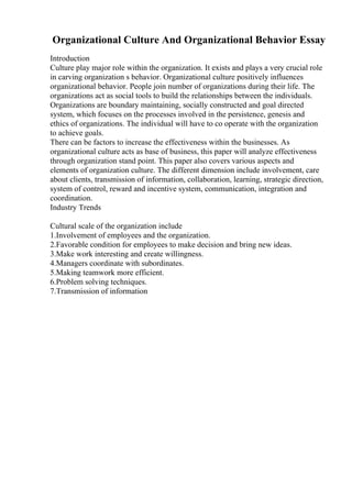 Organizational Culture And Organizational Behavior Essay
Introduction
Culture play major role within the organization. It exists and plays a very crucial role
in carving organization s behavior. Organizational culture positively influences
organizational behavior. People join number of organizations during their life. The
organizations act as social tools to build the relationships between the individuals.
Organizations are boundary maintaining, socially constructed and goal directed
system, which focuses on the processes involved in the persistence, genesis and
ethics of organizations. The individual will have to co operate with the organization
to achieve goals.
There can be factors to increase the effectiveness within the businesses. As
organizational culture acts as base of business, this paper will analyze effectiveness
through organization stand point. This paper also covers various aspects and
elements of organization culture. The different dimension include involvement, care
about clients, transmission of information, collaboration, learning, strategic direction,
system of control, reward and incentive system, communication, integration and
coordination.
Industry Trends
Cultural scale of the organization include
1.Involvement of employees and the organization.
2.Favorable condition for employees to make decision and bring new ideas.
3.Make work interesting and create willingness.
4.Managers coordinate with subordinates.
5.Making teamwork more efficient.
6.Problem solving techniques.
7.Transmission of information
 