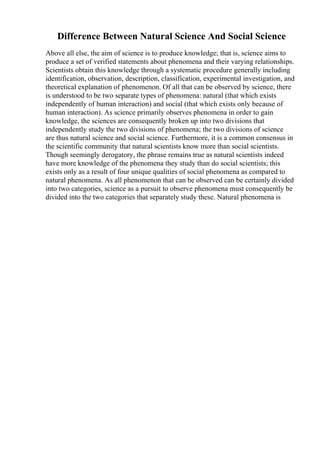Difference Between Natural Science And Social Science
Above all else, the aim of science is to produce knowledge; that is, science aims to
produce a set of verified statements about phenomena and their varying relationships.
Scientists obtain this knowledge through a systematic procedure generally including
identification, observation, description, classification, experimental investigation, and
theoretical explanation of phenomenon. Of all that can be observed by science, there
is understood to be two separate types of phenomena: natural (that which exists
independently of human interaction) and social (that which exists only because of
human interaction). As science primarily observes phenomena in order to gain
knowledge, the sciences are consequently broken up into two divisions that
independently study the two divisions of phenomena; the two divisions of science
are thus natural science and social science. Furthermore, it is a common consensus in
the scientific community that natural scientists know more than social scientists.
Though seemingly derogatory, the phrase remains true as natural scientists indeed
have more knowledge of the phenomena they study than do social scientists; this
exists only as a result of four unique qualities of social phenomena as compared to
natural phenomena. As all phenomenon that can be observed can be certainly divided
into two categories, science as a pursuit to observe phenomena must consequently be
divided into the two categories that separately study these. Natural phenomena is
 