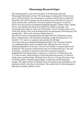 Massasauga Research Paper
The Jennings prairie is one of the few places in Pennsylvania where the
Massasauga Rattlesnake is found. The massasauga is endangered in Pennsylvania
and is strictly protected. The massasauga is venomous and may bite if surprised or
threatened. The staff at Jennings ask you to please stay on the trails for your own
safety and the snake s protection. Over three quarters of the park is covered by
forest (www.dcnr.state.pa.us/stateparks/findapark/jennings/). Stream valleys, upland
forests, and wetlands, provide diverse habitats for wildlife at Jennings. The
massasauga rattle snake isn t like most rattle snakes. It has 9 enlarged scales on top
of the head. Stocky with a well developed rattle, the massasauga s brownish gray with
rounded dark... Show more content on Helpwriting.net ...
Then flower clusters are produced from the upper leaf axils. Populations tend to
flower synchronously, with individuals producing a single flowering stem 2 3 m
tall after 7 15+ years in a vegetative state and then die off (http:/
/www.dcnr.state.pa.us/stateparks/findapark/jennings/). The American Columbo
is an endangered plant species in Pennsylvania. Jennings has one of the few
substantial populations in the state. The cycle of Columbo is unusual and not well
understood. This mysterious plant blooms once in its lifetime then dies. The staff
at Jennings s continues its research to prevent the American Columbo s
disappearance from Pennsylvania. It persists as a rosette of 3 30 basal leaves for
5 15 years or more, finally bolting as a flowering plant that becomes 3 8 tall for a
single season, and then dying. The basal leaves are up to 14 long and 4 across; they
are oblong elliptic to broadly oblong elliptic in shape and smooth along their
margins. The upper surfaces of the basal leaves are medium green and glabrous with
prominent central veins; they are deciduous. The central stem of a flowering plant is
light green to purple, glabrous, terete,
 