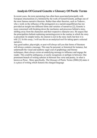 Analysis Of Gerard Genette s Glossary Of Poetic Terms
In recent years, the term narratology has often been associated principally with
European structuralism [1], bolstered by the work of Gerard Genette, perhaps one of
the most famous narrative theorists. Rather than other theorists, such as Todorov,
who s work on the influence of the protagonist on a narrativeequilibrium has too
provided an insight into different forms and varieties of narratives [2], Genette is
more concerned with breaking down the mechanics and processes behind a story,
shifting away from the characters and their respective character arcs. He argues that
the principalities behind explaining narratologyexist in the routine in which the story
is presented. In simpler terms, his interest is not in the story itself, but how it is
told. [3} In this essay, I will use this as an analytical tool for taking apart a selected
narrative.
Any good author, playwright, or poet will always tell you that forms of literature
will always contain a message. This may be personal, or historical for instance, but
underneath the visual and auditory sugar coat of graphology and literary
techniques, there always exists an underlying message to influence and engage the
reader. This could be ambiguous, or easily recognised, or perhaps in between. One
prominent branch of writing subsists in between free verse and poetry, in what is
known as Prose . More specifically, The Glossary of Poetic Terms (2006) [4] states it
is a piece of writing which features the charged language
 