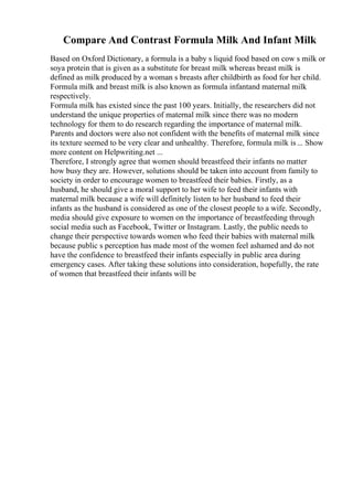 Compare And Contrast Formula Milk And Infant Milk
Based on Oxford Dictionary, a formula is a baby s liquid food based on cow s milk or
soya protein that is given as a substitute for breast milk whereas breast milk is
defined as milk produced by a woman s breasts after childbirth as food for her child.
Formula milk and breast milk is also known as formula infantand maternal milk
respectively.
Formula milk has existed since the past 100 years. Initially, the researchers did not
understand the unique properties of maternal milk since there was no modern
technology for them to do research regarding the importance of maternal milk.
Parents and doctors were also not confident with the benefits of maternal milk since
its texture seemed to be very clear and unhealthy. Therefore, formula milk is... Show
more content on Helpwriting.net ...
Therefore, I strongly agree that women should breastfeed their infants no matter
how busy they are. However, solutions should be taken into account from family to
society in order to encourage women to breastfeed their babies. Firstly, as a
husband, he should give a moral support to her wife to feed their infants with
maternal milk because a wife will definitely listen to her husband to feed their
infants as the husband is considered as one of the closest people to a wife. Secondly,
media should give exposure to women on the importance of breastfeeding through
social media such as Facebook, Twitter or Instagram. Lastly, the public needs to
change their perspective towards women who feed their babies with maternal milk
because public s perception has made most of the women feel ashamed and do not
have the confidence to breastfeed their infants especially in public area during
emergency cases. After taking these solutions into consideration, hopefully, the rate
of women that breastfeed their infants will be
 