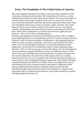 Essay The Foundation of The United States of America
The world struggled long and hard to achieve what it has today, countless war and
civilizations declining one after another. The United States of America is a nation
combined and influenced by other successful civilization. The success and wonder of
America and the world simply would not be the same if it weren t for two of the
most revered and influential civilization, the Roman Empireand Athens Greece. Both
were well ahead of their time in terms of invention, studies, and ideas. The United
Statesof America owes its thanks to both of these nation; our laws, government,
scientific understanding, and continued advancement in technology all started from
them. Athens Greece impacted us in a broader and much more significant sense
because it... Show more content on Helpwriting.net ...
Geometry and Algebra are so crucial to the development of the world it is taught to
every public high school in the United States, around 14.8 million teenagers each year
(National Center for Education Statistics). Mathematics is the engine powering our
world; our stocks, economy, technology, and science are all based off from math.
Math is our universal and definite language I was especially delighted with the
mathematics, on account of the certitude and evidence of their reasonings. (Rene
Descartes, 1637). To seek to ease pain is natural (Silverburg, 16). Since the beginning
of time mankind has struggle with disease, wound, and death; thus men try to find
relief in those pain kindle the flame towards medication. Countless civilization tries
their hand at medication, China and Greece both sought to find way in ending
disease and sickness, however most people at the time believed disease and pain are
cause by gods or other mythological being and superstition. This concept of thinking
remained unchanged until 460 B.C.E in Athens Greece when Hippocrates came in
and introduces the notion of modern medicine and treatment. Hippocrates broke
many groundbreaking achievement in regarding medicine such as the brain
controlling thoughts and emotion but what he was remember for is taking out the
superstition aspect in medicine and treatment by many people and taking a scientific
and logical approach (Downey, 2).
 