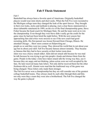 Fab 5 Thesis Statement
Fab 5
Basketball has always been a favorite sport of Americans. Originally basketball
players would wear mini shorts and short socks. When the Fab Five were recruited to
the Michigan college team they changed the look of the sport forever. They brought
in their own looks, styles and methods to playing. (not a clear thesis statement/not a
direct debatable statement) In 1989, on the eve of the final championship game, Steve
Fisher became the head coach for Michigan State. He and the team went on to win
the championship. Even though they won Steve didn t really get the credit for the
game since he had just been hired the night before. With the next season fast
approaching fans and critics were anxious to see if the new coach had good
recruiting skills. His first pursuit was Juwan Howard from Chicago, Illinois. He
attended Chicago ... Show more content on Helpwriting.net ...
people as so said they were too young. They showed the world that its not about your
age but its about your skill. Fab five became famous almost instantly. They became
so famous that they had to have security at their locker room door.
Jalen was was a heavy smack talker. Jalen did not smack talk because he was mad
he talk because he was trying to get into people s heads and distract them from the
game. People in the today s time have taken smack talk the wrong way they, use it
because they are angry and not thinking. jalens action were not well accepted by the
fans. He later received many hate letters. Not only did he received them but the other
freshmen did as well. Alumni were mad that the traditional way of the game was
being changed. These letters only made them stronger.
The Fab five never won a championship but they are still consider one of the greatest
college basketball teams. They always stuck by each other through thick and thin.
not only were they a team they were also a brotherhood. The Fab five changed the
way the game is played
 