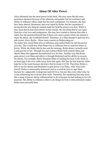Abuse Of Alice Power
Alice ultimately has the most power in the book. She may seem like the most
powerless character because of her ethnicity and gender, but her resilience and
ability to influence others made her the most omnipotent. For instance, she may
have been abused, threatened, and even raped by Rufus; but her constraint of
giving him the one thing he wanted made her hold the power over him. While it
may seem that he had more power on the outside, the one thing that he can t gain
from her is her love and compassion. She may have started to tolerate him after a
while, but she promised herself that if there ever came a point where she started to
enjoy the abuse, she would kill herself. Therefore, in a final attempt to gain her love
and control Alice, Rufus... Show more content on Helpwriting.net ...
No matter how much Dana tries to influence and control Rufus he still has power
over her. This is held true when Dana tries to influence him to send her letters to
Kevin. While she thinks that he has sent the message, Rufus doesn t actually send
it and just lies to her. Through lies and violence Rufus both controls Dana and
abuses Dana sher apparent unconditional love for him. Another way that Rufus
gains power over Dana and others is through blackmail and his ability to execute
his threats. For example, Rufus threatens Dana of sending her back in the fields in
an hour (pg) if she ever walks away from him again. Her fear for him kept her silent
kept her in the room because she knew that he meant it (214). Therefore, Rufus is
able to use his threats and blackmail to gain power over Dana. After Alice kills
herself, Rufus is emotionally destroyed, and as a result he tries to rape Dana
because he s apparently in desperate need for love; but just like every other time; he
is just influencing her to do his dirty work. Therefore, her murdering him may seem
like a jump of power, but he influenced her to do it because he had nothing to live for
anymore. His ability to influence others to do things for him is what ultimately makes
Rufus more powerful than
 