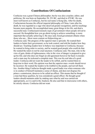 Contributions Of Confucianism
Confucius was a great Chinese philosopher, but he was also a teacher, editor, and
politician. He was born on September 28, 551 BC, and died in 479 BC. He was
most well known as Confucius, but his real name is Kong Qiu. After his death,
Confucianism became the official imperial philosophy of China. Later after his
death, he was regarded as a sage who deserved greater recognition, and his teachings
became more popular. He accomplished many great things in his life, and died a
successful man. Confuciusenvisioned a type of government where people strived to
succeed. He thoughtthat how you go about trying to achieve something, is more
important that actually achieving it. He once said, Good government obtains when
those who are... Show more content on Helpwriting.net ...
Confucius said, The progress of the superior man is upwards. He wanted their
leaders to better their government, so he took control, and told the leaders how they
should act. Teaching leaders how to behave was important to Confucius, because
he wanted to bring order to society, and he wanted good people who could do that.
He wanted the rulers to not be cruel anymore. Confucius said, The man, who in the
view of gain, thinks of righteousness; who in the view of danger is prepared to give
up his life; and who does not forget an old agreement however far back it extends:
such a man may be reckoned a complete man. This was his real idea of a good
leader. Confucius did not want the leader to be selfish, and he wanted them to
keep true to their word. His opinion was that the superior man s words should never
be incorrect. He wanted the leaders to be truthful to the people, and not tell them
lies. Another thing Confucius thought made a good leader was when someone who
is in conduct of himself maintains a sense of shame, and does not disgrace his
prince s commission, deserves to be called an officer. This means that he thought if
a man had these qualities, he was considered a good officer. He thought good
leaders should maintain order by making sure what he said was carried out
appropriately, as it is said in the Analects. He also said that in intercourse with others,
be strictly sincere. Confucius did not want
 