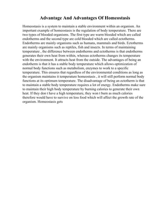Advantage And Advantages Of Homeostasis
Homeostasis is a system to maintain a stable environment within an organism. An
important example of homeostasis is the regulation of body temperature. There are
two types of blooded organisms. The first type are warm blooded which are called
endotherms and the second type are cold blooded which are called ectotherms.
Endotherms are mainly organisms such as humans, mammals and birds. Ectotherms
are mainly organisms such as reptiles, fish and insects. In terms of maintaining
temperature , the difference between endotherms and ectotherms is that endotherms
generates their own heat from within, whereas ectotherms changes its temperature
with the environment. It attracts heat from the outside. The advantages of being an
endotherm is that it has a stable body temperature which allows optimization of
normal body functions such as metabolism, enzymes to work to a specific
temperature. This ensures that regardless of the environmental conditions as long as
the organism maintains it temperature homeostasis , it will still perform normal body
functions at its optimum temperature. The disadvantage of being an ectotherm is that
to maintain a stable body temperature requires a lot of energy. Endotherms make sure
to maintain their high body temperature by burning calories to generate their own
heat. If they don t have a high temperature, they won t burn as much calories
therefore would have to survive on less food which will affect the growth rate of the
organism. Homeostasis gets
 