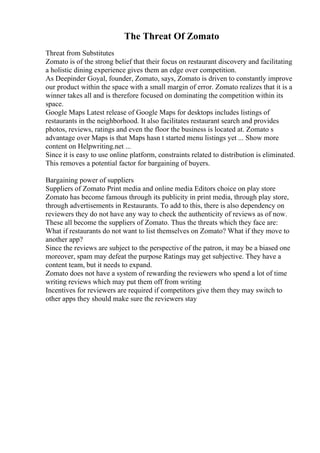 The Threat Of Zomato
Threat from Substitutes
Zomato is of the strong belief that their focus on restaurant discovery and facilitating
a holistic dining experience gives them an edge over competition.
As Deepinder Goyal, founder, Zomato, says, Zomato is driven to constantly improve
our product within the space with a small margin of error. Zomato realizes that it is a
winner takes all and is therefore focused on dominating the competition within its
space.
Google Maps Latest release of Google Maps for desktops includes listings of
restaurants in the neighborhood. It also facilitates restaurant search and provides
photos, reviews, ratings and even the floor the business is located at. Zomato s
advantage over Maps is that Maps hasn t started menu listings yet ... Show more
content on Helpwriting.net ...
Since it is easy to use online platform, constraints related to distribution is eliminated.
This removes a potential factor for bargaining of buyers.
Bargaining power of suppliers
Suppliers of Zomato Print media and online media Editors choice on play store
Zomato has become famous through its publicity in print media, through play store,
through advertisements in Restaurants. To add to this, there is also dependency on
reviewers they do not have any way to check the authenticity of reviews as of now.
These all become the suppliers of Zomato. Thus the threats which they face are:
What if restaurants do not want to list themselves on Zomato? What if they move to
another app?
Since the reviews are subject to the perspective of the patron, it may be a biased one
moreover, spam may defeat the purpose Ratings may get subjective. They have a
content team, but it needs to expand.
Zomato does not have a system of rewarding the reviewers who spend a lot of time
writing reviews which may put them off from writing
Incentives for reviewers are required if competitors give them they may switch to
other apps they should make sure the reviewers stay
 