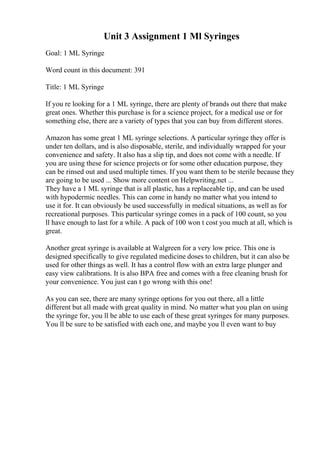 Unit 3 Assignment 1 Ml Syringes
Goal: 1 ML Syringe
Word count in this document: 391
Title: 1 ML Syringe
If you re looking for a 1 ML syringe, there are plenty of brands out there that make
great ones. Whether this purchase is for a science project, for a medical use or for
something else, there are a variety of types that you can buy from different stores.
Amazon has some great 1 ML syringe selections. A particular syringe they offer is
under ten dollars, and is also disposable, sterile, and individually wrapped for your
convenience and safety. It also has a slip tip, and does not come with a needle. If
you are using these for science projects or for some other education purpose, they
can be rinsed out and used multiple times. If you want them to be sterile because they
are going to be used ... Show more content on Helpwriting.net ...
They have a 1 ML syringe that is all plastic, has a replaceable tip, and can be used
with hypodermic needles. This can come in handy no matter what you intend to
use it for. It can obviously be used successfully in medical situations, as well as for
recreational purposes. This particular syringe comes in a pack of 100 count, so you
ll have enough to last for a while. A pack of 100 won t cost you much at all, which is
great.
Another great syringe is available at Walgreen for a very low price. This one is
designed specifically to give regulated medicine doses to children, but it can also be
used for other things as well. It has a control flow with an extra large plunger and
easy view calibrations. It is also BPA free and comes with a free cleaning brush for
your convenience. You just can t go wrong with this one!
As you can see, there are many syringe options for you out there, all a little
different but all made with great quality in mind. No matter what you plan on using
the syringe for, you ll be able to use each of these great syringes for many purposes.
You ll be sure to be satisfied with each one, and maybe you ll even want to buy
 