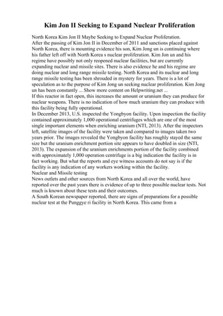 Kim Jon II Seeking to Expand Nuclear Proliferation
North Korea Kim Jon II Maybe Seeking to Expand Nuclear Proliferation.
After the passing of Kim Jon II in December of 2011 and sanctions placed against
North Korea, there is mounting evidence his son, Kim Jong un is continuing where
his father left off with North Korea s nuclear proliferation. Kim Jon un and his
regime have possibly not only reopened nuclear facilities, but are currently
expanding nuclear and missile sites. There is also evidence he and his regime are
doing nuclear and long range missile testing. North Korea and its nuclear and long
range missile testing has been shrouded in mystery for years. There is a lot of
speculation as to the purpose of Kim Jong un seeking nuclear proliferation. Kim Jong
un has been constantly ... Show more content on Helpwriting.net ...
If this reactor in fact open, this increases the amount or uranium they can produce for
nuclear weapons. There is no indication of how much uranium they can produce with
this facility being fully operational.
In December 2013, U.S. inspected the Yongbyon facility. Upon inspection the facility
contained approximately 1,000 operational centrifuges which are one of the most
single important elements when enriching uranium (NTI, 2013). After the inspectors
left, satellite images of the facility were taken and compared to images taken two
years prior. The images revealed the Yongbyon facility has roughly stayed the same
size but the uranium enrichment portion site appears to have doubled in size (NTI,
2013). The expansion of the uranium enrichments portion of the facility combined
with approximately 1,000 operation centrifuge is a big indication the facility is in
fact working. But what the reports and eye witness accounts do not say is if the
facility is any indication of any workers working within the facility.
Nuclear and Missile testing
News outlets and other sources from North Korea and all over the world, have
reported over the past years there is evidence of up to three possible nuclear tests. Not
much is known about these tests and their outcomes.
A South Korean newspaper reported, there are signs of preparations for a possible
nuclear test at the Punggye ri facility in North Korea. This came from a
 