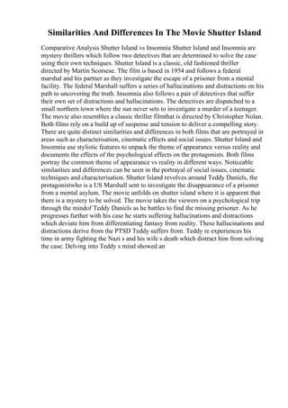 Similarities And Differences In The Movie Shutter Island
Comparative Analysis Shutter Island vs Insomnia Shutter Island and Insomnia are
mystery thrillers which follow two detectives that are determined to solve the case
using their own techniques. Shutter Island is a classic, old fashioned thriller
directed by Martin Scorsese. The film is based in 1954 and follows a federal
marshal and his partner as they investigate the escape of a prisoner from a mental
facility. The federal Marshall suffers a series of hallucinations and distractions on his
path to uncovering the truth. Insomnia also follows a pair of detectives that suffer
their own set of distractions and hallucinations. The detectives are dispatched to a
small northern town where the sun never sets to investigate a murder of a teenager.
The movie also resembles a classic thriller filmthat is directed by Christopher Nolan.
Both films rely on a build up of suspense and tension to deliver a compelling story.
There are quite distinct similarities and differences in both films that are portrayed in
areas such as characterisation, cinematic effects and social issues. Shutter Island and
Insomnia use stylistic features to unpack the theme of appearance versus reality and
documents the effects of the psychological effects on the protagonists. Both films
portray the common theme of appearance vs reality in different ways. Noticeable
similarities and differences can be seen in the portrayal of social issues, cinematic
techniques and characterisation. Shutter Island revolves around Teddy Daniels, the
protagonistwho is a US Marshall sent to investigate the disappearance of a prisoner
from a mental asylum. The movie unfolds on shutter island where it is apparent that
there is a mystery to be solved. The movie takes the viewers on a psychological trip
through the mindof Teddy Daniels as he battles to find the missing prisoner. As he
progresses further with his case he starts suffering hallucinations and distractions
which deviate him from differentiating fantasy from reality. These hallucinations and
distractions derive from the PTSD Teddy suffers from. Teddy re experiences his
time in army fighting the Nazi s and his wife s death which distract him from solving
the case. Delving into Teddy s mind showed an
 