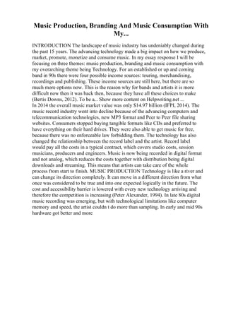 Music Production, Branding And Music Consumption With
My...
INTRODUCTION The landscape of music industry has undeniably changed during
the past 15 years. The advancing technology made a big impact on how we produce,
market, promote, monetize and consume music. In my essay response I will be
focusing on three themes: music production, branding and music consumption with
my overarching theme being Technology. For an established or up and coming
band in 90s there were four possible income sources: touring, merchandising,
recordings and publishing. These income sources are still here, but there are so
much more options now. This is the reason why for bands and artists it is more
difficult now then it was back then, because they have all these choices to make
(Bertis Downs, 2012). To be a... Show more content on Helpwriting.net ...
In 2014 the overall music market value was only $14.97 billion (IFPI, 2014). The
music record industry went into decline because of the advancing computers and
telecommunication technologies, new MP3 format and Peer to Peer file sharing
websites. Consumers stopped buying tangible formats like CDs and preferred to
have everything on their hard drives. They were also able to get music for free,
because there was no enforceable law forbidding them. The technology has also
changed the relationship between the record label and the artist. Record label
would pay all the costs in a typical contract, which covers studio costs, session
musicians, producers and engineers. Music is now being recorded in digital format
and not analog, which reduces the costs together with distribution being digital
downloads and streaming. This means that artists can take care of the whole
process from start to finish. MUSIC PRODUCTION Technology is like a river and
can change its direction completely. It can move in a different direction from what
once was considered to be true and into one expected logically in the future. The
cost and accessibility barrier is lowered with every new technology arriving and
therefore the competition is increasing (Peter Alexander, 1994). In late 80s digital
music recording was emerging, but with technological limitations like computer
memory and speed, the artist couldn t do more than sampling. In early and mid 90s
hardware got better and more
 