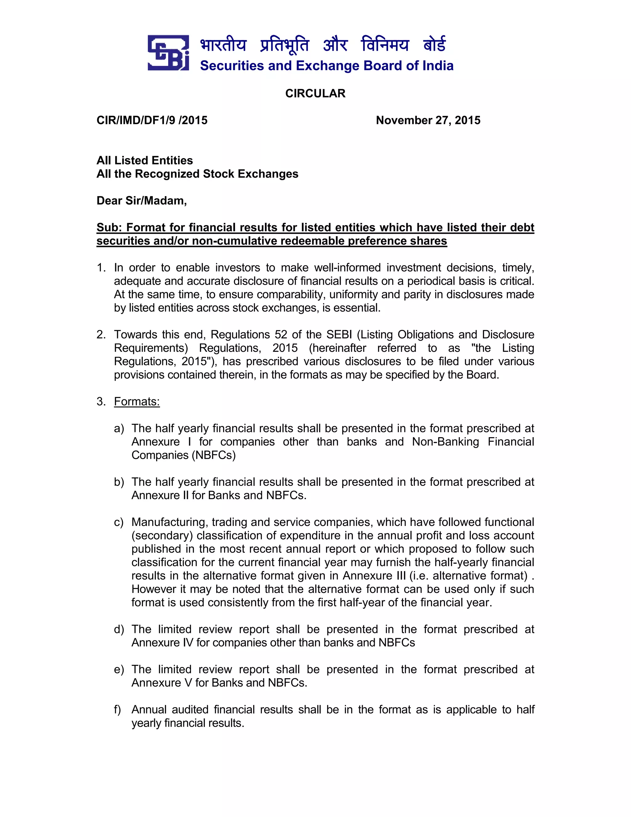 ¼ããÀ¦ããè¾ã ¹ãÆãä¦ã¼ãîãä¦ã ‚ããõÀ ãäÌããä¶ã½ã¾ã ºããñ¡Ã
Securities and Exchange Board of India
CIRCULAR
CIR/IMD/DF1/9 /2015 November 27, 2015
All Listed Entities
All the Recognized Stock Exchanges
Dear Sir/Madam,
Sub: Format for financial results for listed entities which have listed their debt
securities and/or non-cumulative redeemable preference shares
1. In order to enable investors to make well-informed investment decisions, timely,
adequate and accurate disclosure of financial results on a periodical basis is critical.
At the same time, to ensure comparability, uniformity and parity in disclosures made
by listed entities across stock exchanges, is essential.
2. Towards this end, Regulations 52 of the SEBI (Listing Obligations and Disclosure
Requirements) Regulations, 2015 (hereinafter referred to as "the Listing
Regulations, 2015"), has prescribed various disclosures to be filed under various
provisions contained therein, in the formats as may be specified by the Board.
3. Formats:
a) The half yearly financial results shall be presented in the format prescribed at
Annexure I for companies other than banks and Non-Banking Financial
Companies (NBFCs)
b) The half yearly financial results shall be presented in the format prescribed at
Annexure II for Banks and NBFCs.
c) Manufacturing, trading and service companies, which have followed functional
(secondary) classification of expenditure in the annual profit and loss account
published in the most recent annual report or which proposed to follow such
classification for the current financial year may furnish the half-yearly financial
results in the alternative format given in Annexure III (i.e. alternative format) .
However it may be noted that the alternative format can be used only if such
format is used consistently from the first half-year of the financial year.
d) The limited review report shall be presented in the format prescribed at
Annexure IV for companies other than banks and NBFCs
e) The limited review report shall be presented in the format prescribed at
Annexure V for Banks and NBFCs.
f) Annual audited financial results shall be in the format as is applicable to half
yearly financial results.
 