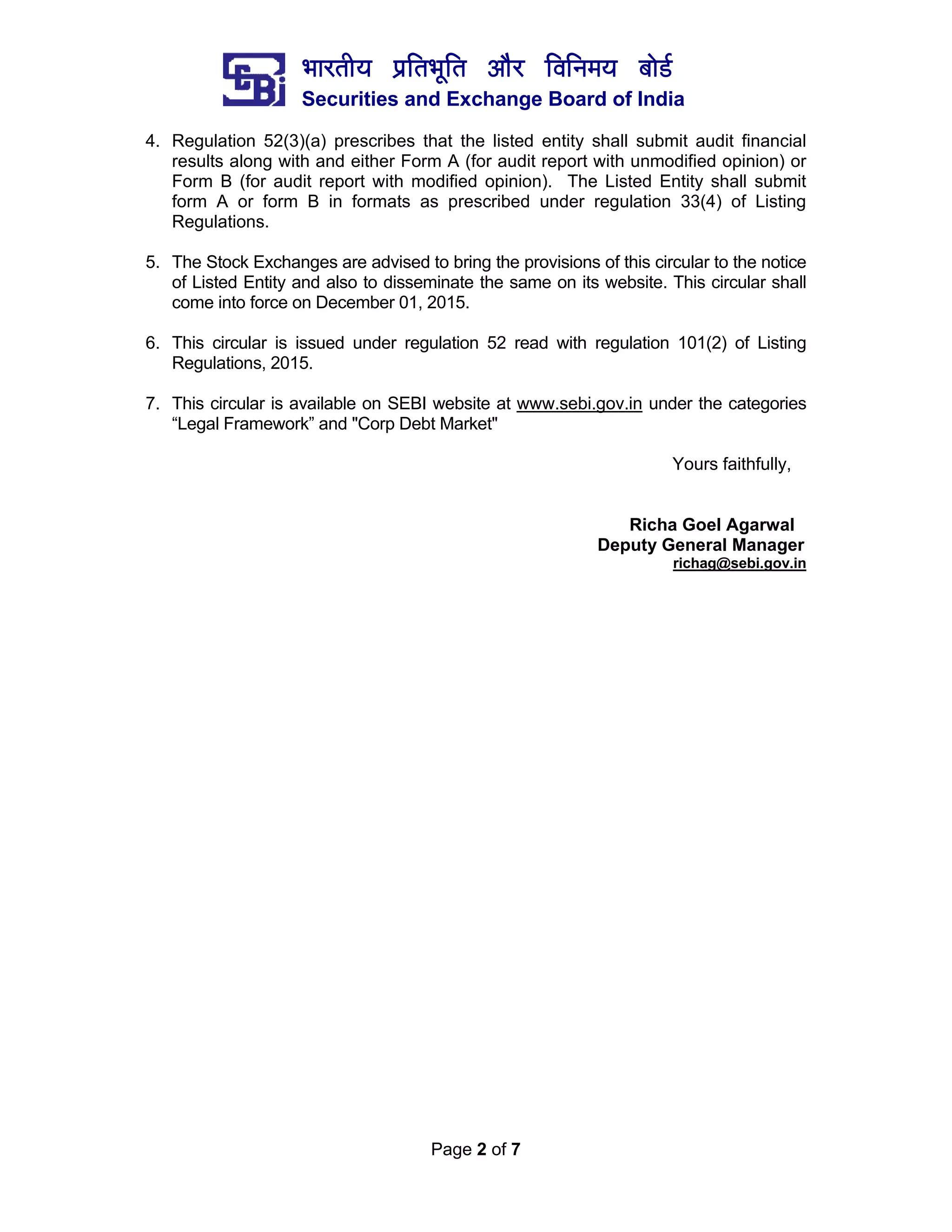 ¼ããÀ¦ããè¾ã ¹ãÆãä¦ã¼ãîãä¦ã ‚ããõÀ ãäÌããä¶ã½ã¾ã ºããñ¡Ã
Securities and Exchange Board of India
Page 2 of 7
4. Regulation 52(3)(a) prescribes that the listed entity shall submit audit financial
results along with and either Form A (for audit report with unmodified opinion) or
Form B (for audit report with modified opinion). The Listed Entity shall submit
form A or form B in formats as prescribed under regulation 33(4) of Listing
Regulations.
5. The Stock Exchanges are advised to bring the provisions of this circular to the notice
of Listed Entity and also to disseminate the same on its website. This circular shall
come into force on December 01, 2015.
6. This circular is issued under regulation 52 read with regulation 101(2) of Listing
Regulations, 2015.
7. This circular is available on SEBI website at www.sebi.gov.in under the categories
“Legal Framework” and "Corp Debt Market"
Yours faithfully,
Richa Goel Agarwal
Deputy General Manager
richag@sebi.gov.in
 